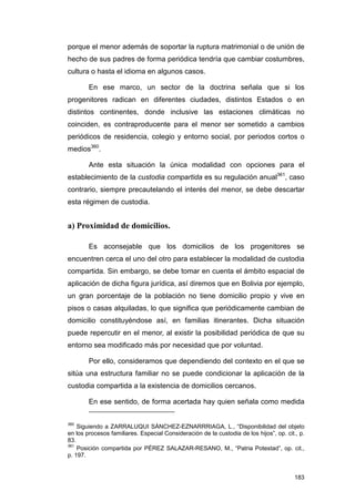 porque el menor además de soportar la ruptura matrimonial o de unión de
hecho de sus padres de forma periódica tendría que cambiar costumbres,
cultura o hasta el idioma en algunos casos.

        En ese marco, un sector de la doctrina señala que si los
progenitores radican en diferentes ciudades, distintos Estados o en
distintos continentes, donde inclusive las estaciones climáticas no
coinciden, es contraproducente para el menor ser sometido a cambios
periódicos de residencia, colegio y entorno social, por periodos cortos o
medios360.

        Ante esta situación la única modalidad con opciones para el
establecimiento de la custodia compartida es su regulación anual361, caso
contrario, siempre precautelando el interés del menor, se debe descartar
esta régimen de custodia.


a) Proximidad de domicilios.

        Es aconsejable que los domicilios de los progenitores se
encuentren cerca el uno del otro para establecer la modalidad de custodia
compartida. Sin embargo, se debe tomar en cuenta el ámbito espacial de
aplicación de dicha figura jurídica, así diremos que en Bolivia por ejemplo,
un gran porcentaje de la población no tiene domicilio propio y vive en
pisos o casas alquiladas, lo que significa que periódicamente cambian de
domicilio constituyéndose así, en familias itinerantes. Dicha situación
puede repercutir en el menor, al existir la posibilidad periódica de que su
entorno sea modificado más por necesidad que por voluntad.

        Por ello, consideramos que dependiendo del contexto en el que se
sitúa una estructura familiar no se puede condicionar la aplicación de la
custodia compartida a la existencia de domicilios cercanos.

        En ese sentido, de forma acertada hay quien señala como medida


360
    Siguiendo a ZARRALUQUI SÁNCHEZ-EZNARRRIAGA, L., “Disponibilidad del objeto
en los procesos familiares. Especial Consideración de la custodia de los hijos”, op. cit., p.
83.
361
    Posición compartida por PÉREZ SALAZAR-RESANO, M., “Patria Potestad”, op. cit.,
p. 197.


                                                                                         183
 