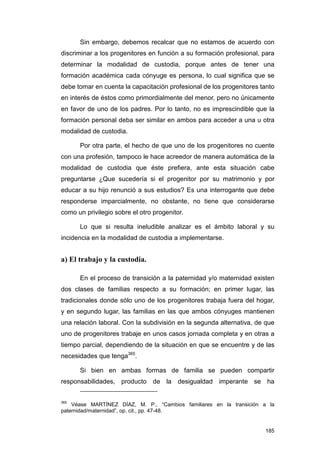 Sin embargo, debemos recalcar que no estamos de acuerdo con
discriminar a los progenitores en función a su formación profesional, para
determinar la modalidad de custodia, porque antes de tener una
formación académica cada cónyuge es persona, lo cual significa que se
debe tomar en cuenta la capacitación profesional de los progenitores tanto
en interés de éstos como primordialmente del menor, pero no únicamente
en favor de uno de los padres. Por lo tanto, no es imprescindible que la
formación personal deba ser similar en ambos para acceder a una u otra
modalidad de custodia.

      Por otra parte, el hecho de que uno de los progenitores no cuente
con una profesión, tampoco le hace acreedor de manera automática de la
modalidad de custodia que éste prefiera, ante esta situación cabe
preguntarse ¿Que sucedería si el progenitor por su matrimonio y por
educar a su hijo renunció a sus estudios? Es una interrogante que debe
responderse imparcialmente, no obstante, no tiene que considerarse
como un privilegio sobre el otro progenitor.

      Lo que si resulta ineludible analizar es el ámbito laboral y su
incidencia en la modalidad de custodia a implementarse.


a) El trabajo y la custodia.

      En el proceso de transición a la paternidad y/o maternidad existen
dos clases de familias respecto a su formación; en primer lugar, las
tradicionales donde sólo uno de los progenitores trabaja fuera del hogar,
y en segundo lugar, las familias en las que ambos cónyuges mantienen
una relación laboral. Con la subdivisión en la segunda alternativa, de que
uno de progenitores trabaje en unos casos jornada completa y en otras a
tiempo parcial, dependiendo de la situación en que se encuentre y de las
necesidades que tenga365.

      Si bien en ambas formas de familia se pueden compartir
responsabilidades, producto de la desigualdad imperante se ha


365
    Véase MARTÍNEZ DÍAZ, M. P., “Cambios familiares en la transición a la
paternidad/maternidad”, op. cit., pp. 47-48.


                                                                      185
 