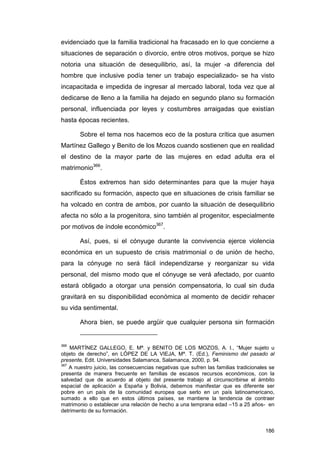 evidenciado que la familia tradicional ha fracasado en lo que concierne a
situaciones de separación o divorcio, entre otros motivos, porque se hizo
notoria una situación de desequilibrio, así, la mujer -a diferencia del
hombre que inclusive podía tener un trabajo especializado- se ha visto
incapacitada e impedida de ingresar al mercado laboral, toda vez que al
dedicarse de lleno a la familia ha dejado en segundo plano su formación
personal, influenciada por leyes y costumbres arraigadas que existían
hasta épocas recientes.

        Sobre el tema nos hacemos eco de la postura crítica que asumen
Martínez Gallego y Benito de los Mozos cuando sostienen que en realidad
el destino de la mayor parte de las mujeres en edad adulta era el
matrimonio366.

        Éstos extremos han sido determinantes para que la mujer haya
sacrificado su formación, aspecto que en situaciones de crisis familiar se
ha volcado en contra de ambos, por cuanto la situación de desequilibrio
afecta no sólo a la progenitora, sino también al progenitor, especialmente
por motivos de índole económico367.

        Así, pues, si el cónyuge durante la convivencia ejerce violencia
económica en un supuesto de crisis matrimonial o de unión de hecho,
para la cónyuge no será fácil independizarse y reorganizar su vida
personal, del mismo modo que el cónyuge se verá afectado, por cuanto
estará obligado a otorgar una pensión compensatoria, lo cual sin duda
gravitará en su disponibilidad económica al momento de decidir rehacer
su vida sentimental.

        Ahora bien, se puede argüir que cualquier persona sin formación


366
    MARTÍNEZ GALLEGO, E. Mª. y BENITO DE LOS MOZOS, A. I., “Mujer sujeto u
objeto de derecho”, en LÓPEZ DE LA VIEJA, Mª. T. (Ed.), Feminismo del pasado al
presente, Edit. Universidades Salamanca, Salamanca, 2000, p. 94.
367
    A nuestro juicio, las consecuencias negativas que sufren las familias tradicionales se
presenta de manera frecuente en familias de escasos recursos económicos, con la
salvedad que de acuerdo al objeto del presente trabajo al circunscribirse el ámbito
espacial de aplicación a España y Bolivia, debemos manifestar que es diferente ser
pobre en un país de la comunidad europea que serlo en un país latinoamericano,
sumado a ello que en estos últimos países, se mantiene la tendencia de contraer
matrimonio o establecer una relación de hecho a una temprana edad –15 a 25 años- en
detrimento de su formación.


                                                                                      186
 