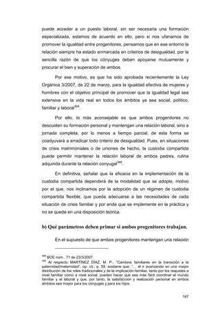 puede acceder a un puesto laboral, sin ser necesaria una formación
especializada, estamos de acuerdo en ello, pero si nos ufanamos de
promover la igualdad entre progenitores, pensamos que en ese entorno la
relación siempre ha estado enmarcada en criterios de desigualdad, por la
sencilla razón de que los cónyuges deben apoyarse mutuamente y
procurar el bien y superación de ambos.

        Por ese motivo, es que ha sido aprobada recientemente la Ley
Orgánica 3/2007, de 22 de marzo, para la igualdad efectiva de mujeres y
hombres con el objetivo principal de promover que la igualdad legal sea
extensiva en la vida real en todos los ámbitos ya sea social, político,
familiar y laboral368.

        Por ello, lo más aconsejable es que ambos progenitores no
descuiden su formación personal y mantengan una relación laboral, sino a
jornada completa, por lo menos a tiempo parcial, de esta forma se
coadyuvará a erradicar todo criterio de desigualdad. Pues, en situaciones
de crisis matrimoniales o de uniones de hecho, la custodia compartida
puede permitir mantener la relación laboral de ambos padres, rutina
adquirida durante la relación conyugal369.

        En definitiva, señalar que la eficacia en la implementación de la
custodia compartida dependerá de la modalidad que se adopte, motivo
por el que, nos inclinamos por la adopción de un régimen de custodia
compartida flexible, que pueda adecuarse a las necesidades de cada
situación de crisis familiar y por ende que se implemente en la práctica y
no se quede en una disposición teórica.


b) Qué parámetros deben primar si ambos progenitores trabajan.

        En el supuesto de que ambos progenitores mantengan una relación


368
   BOE núm.. 71 de 23/3/2007.
369
    Al respecto MARTÍNEZ DÍAZ, M. P., “Cambios familiares en la transición a la
paternidad/maternidad”, op. cit., p. 59, sostiene que: “… el ir avanzando en una mayor
distribución de los roles tradicionales y de la implicación familiar, tanto por los reajustes a
nivel familiar como a nivel social, pueden hacer que sea más fácil coordinar el mundo
familiar y el laboral y que, por tanto, la satisfacción y realización personal en ambos
ámbitos sea mayor para los cónyuges y para los hijos.


                                                                                           187
 