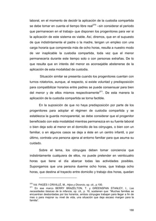 laboral, en el momento de decidir la aplicación de la custodia compartida
se debe tomar en cuenta el tiempo libre real370 –sin considerar el periodo
que permanecen en el trabajo- que disponen los progenitores para ver si
la aplicación de este sistema es viable. Así, diremos, que en el supuesto
de que indistintamente el padre o la madre, tengan un empleo con una
carga horaria que comprenda más de ocho horas, resulta a nuestro modo
de ver inaplicable la custodia compartida, toda vez que el menor
permanecería durante este tiempo solo o con personas extrañas. De lo
que resulta que en interés del menor es aconsejable abstenerse de la
aplicación de esta modalidad de custodia.

        Situación similar se presenta cuando los progenitores cuentan con
turnos rotatorios, aunque, al respecto, si existe voluntad y predisposición
para compatibilizar horarios entre padres se puede consensuar para bien
del menor y de ellos mismos respectivamente371. De esta manera la
aplicación de la custodia compartida se torna factible.

       En la suposición de que no haya predisposición por parte de los
progenitores para adoptar el régimen de custodia compartida y se
establezca la guarda monoparental, se debe considerar que el progenitor
beneficiado con esta modalidad mientras permanezca en su fuente laboral
o bien deja solo al menor en el domicilio de los cónyuges, o bien con un
familiar, o en algunos casos se deja a éste en un centro infantil, o por
último, contrata una persona ajena al entorno familiar para que asuma su
cuidado.

       Sobre el tema, los cónyuges deben tomar conciencia que
indistintamente cualquiera de ellos, no puede pretender en veinticuatro
horas que tiene el día abarcar todas las actividades posibles.
Supongamos que una persona duerme ocho horas, que trabaja ocho
horas, que destina al trayecto entre domicilio y trabajo dos horas, quedan


370
   Vid. PAGÉS I CRIVILLÉ, M., Hijos y Divorcio, op. cit., p.100.
371
    En ese marco BERRY BRAZELTON, T. y GREENSPAN STANLEY, I., Las
necesidades básicas de la infancia, op. cit., p. 16, sostienen que: “Muchas familias se
encuentran desbordadas por los horarios, ambos cónyuges trabajan para llegar a fin de
mes o para mejorar su nivel de vida, una situación que deja escaso margen para la
familia”.


                                                                                   188
 