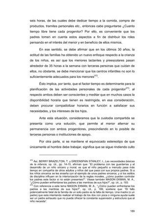 seis horas, de las cuales debe dedicar tiempo a la comida, compra de
productos, tramites personales etc., entonces cabe preguntarse ¿Cuanto
tiempo libre tiene cada progenitor? Por ello, es conveniente que los
padres tomen en cuenta estos aspectos a fin de distribuir los roles
pensando en el interés del menor y en beneficio de ellos mismos.

        En ese sentido, se debe afirmar que en los últimos 30 años, la
actitud de las familias ha obtenido un nuevo enfoque respecto a la crianza
de los niños, es así que los menores lactantes y preescolares pasan
alrededor de 35 horas a la semana con terceras personas que cuidan de
ellos, no obstante, se debe mencionar que los centros infantiles no son lo
suficientemente adecuados para los menores372.

        Ésto implica, por tanto, que el factor tiempo es determinante para la
planificación de las actividades personales de cada progenitor373, al
respecto ambos deben ser conscientes y meditar que en muchos casos la
disponibilidad horaria que tienen es restringida, en esa consideración,
deben procurar compatibilizar horarios en función a satisfacer sus
necesidades, y los intereses de los hijos.

        Ante esta situación, consideramos que la custodia compartida se
presenta como una solución, que permite al menor alternar su
permanencia con ambos progenitores, prescindiendo en lo posible de
terceras personas o instituciones de apoyo.

        Por otra parte, si se mantiene el equivocado estereotipo de que
únicamente el hombre debe trabajar, significa que se sigue rindiendo culto



372
    Así, BERRY BRAZELTON, T. y GREENSPAN STANLEY, I., Las necesidades básicas
de la infancia, op. cit., pp. 14-15, afirman que: “El problema con las guarderías y el
desarrollo de un niño sincero y moral, es que el niño pequeño a menudo pasa más
tiempo en compañía de otros adultos y niños del que pasa con sus propios padres. Si a
los niños sinceros se les enseña con el ejemplo de unos padres sinceros, y si los estilos
de disciplina influyen en la interiorización de la reglas morales, ¿cómo pueden controlar
los padres este factor si no están presentes?”. Véase también MASON EKMAN, M. A.,
“¿Cómo pueden enfrentarse los padres a las mentiras de sus hijos?”, op. cit., p. 193.
373
    Con referencia a este tema MASON EKMAN, M. A., “¿Cómo pueden enfrentarse los
padres a las mentiras de sus hijos?”, op. cit., p. 189, sostiene que: “El fallo
potencialmente fatal de la familia de un solo padre es la falta de tiempo. Una madre (o un
padre) que esta intentando realizar el trabajo de los dos con poca o ninguna ayuda suele
ser un padre exhausto que no puede ofrecer la constante supervisión y estructura que el
niño necesita”.


                                                                                      189
 