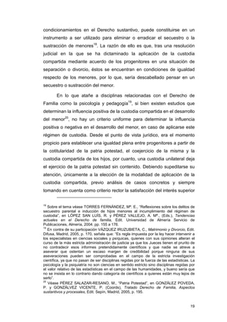 condicionamientos en el Derecho sustantivo, puede constituirse en un
instrumento a ser utilizado para eliminar o erradicar el secuestro o la
sustracción de menores18. La razón de ello es que, tras una resolución
judicial en la que se ha dictaminado la aplicación de la custodia
compartida mediante acuerdo de los progenitores en una situación de
separación o divorcio, éstos se encuentran en condiciones de igualdad
respecto de los menores, por lo que, sería descabellado pensar en un
secuestro o sustracción del menor.

        En lo que atañe a disciplinas relacionadas con el Derecho de
Familia como la psicología y pedagogía19, si bien existen estudios que
determinan la influencia positiva de la custodia compartida en el desarrollo
del menor20, no hay un criterio uniforme para determinar la influencia
positiva o negativa en el desarrollo del menor, en caso de aplicarse este
régimen de custodia. Desde el punto de vista jurídico, era el momento
propicio para establecer una igualdad plena entre progenitores a partir de
la cotitularidad de la patria potestad, el coejercicio de la misma y la
custodia compartida de los hijos, por cuanto, una custodia unilateral deja
el ejercicio de la patria potestad sin contenido. Debiendo supeditarse su
atención, únicamente a la elección de la modalidad de aplicación de la
custodia compartida, previo análisis de casos concretos y siempre
tomando en cuenta como criterio rector la satisfacción del interés superior


18
   Sobre el tema véase TORRES FERNÁNDEZ, Mª. E., “Reflexiones sobre los delitos de
secuestro parental e inducción de hijos menores al incumplimiento del régimen de
custodia”, en LÓPEZ SAN LUÍS, R. y PÉREZ VALLEJO, A. Mª., (Eds.), Tendencias
actuales en el Derecho de familia, Edit. Universidad de Almería Servicio de
Publicaciones, Almería, 2004. pp. 155 a 176.
19
   En contra de su participación VÁZQUEZ IRUZUBIETA, C., Matrimonio y Divorcio, Edit.
Difusa, Madrid, 2005, p. 170, señala que: “Es regla impuesta por la ley hacer intervenir a
los especialistas en ciencias sociales y psíquicas, quienes con sus opiniones alteran el
curso de la más estricta administración de justicia ya que los Jueces tienen el prurito de
no contradecir esos informes pretendidamente científicos y que nadie se atreve a
aseverar que ostentan un escaso margen de credibilidad porque ninguna de sus
aseveraciones pueden ser comprobadas en el campo de la estricta investigación
científica, ya que no pasan de ser disciplinas regidas por la fuerza de las estadísticas. La
psicología y la psiquiatría no son ciencias en sentido estricto sino disciplinas regidas por
el valor relativo de las estadísticas en el campo de las humanidades, y bueno sería que
no se insista en lo contrario dando categoría de científicos a quienes están muy lejos de
serlo”.
20
   Véase PÉREZ SALAZAR-RESANO, M., “Patria Potestad”, en GONZÁLEZ POVEDA,
P. y GONZÁLVEZ VICENTE, P. (Coords), Tratado Derecho de Familia, Aspectos
sustantivos y procesales, Edit. Sepín, Madrid, 2005, p. 195.


                                                                                         19
 