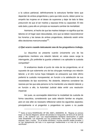 a la cultura patriarcal, definitivamente la estructura familiar tiene que
depender de ambos progenitores y para que ésto ocurra, deben poner su
empeño las mujeres en el deseo de superarse y dejar de lado la falsa
presunción de que el ser madres y esposas limita su capacidad. El reto
está dado y para ello en principio es necesario cambiar de mentalidad.

       Asimismo, el hecho de que las madres trabajen no significa que las
labores en el hogar sean descuidadas, sino que se deben reacondicionar
los horarios y las tareas de ambos progenitores, debiendo existir entre
ellos decisiones mancomunadas374.


c) Qué ocurre cuando únicamente uno de los progenitores trabaja.

       La disyuntiva se presenta cuando únicamente uno de los
progenitores mantiene una relación laboral, en estos casos surge la
interrogante ¿Es preferible la guarda unilateral o es aplicable la custodia
compartida?

       Si analizamos desde el punto de vista de los progenitores, en el
supuesto de que solamente uno de los cónyuges mantenga una relación
laboral, y el otro nunca haya trabajado se presupone que éste último
preferirá la custodia monoparental, en función a la satisfacción de sus
necesidades de tipo económico. No obstante, debemos considerar las
razones por las que esta persona no ha mantenido una relación laboral, y
en función a ello, la Autoridad Judicial debe emitir una resolución
imparcial.

       Así pues, es aconsejable determinar la modalidad de custodia de
forma casuística, considerando que cada relación familiar es singular,
pero en ese afán es necesario reflexionar sobre los siguientes aspectos;
principalmente si el progenitor o progenitora no quiere o no puede


374
    Sobre el tema RODRÍGUEZ, Mª DEL MAR y BANDERA, M., “Mujeres en primera
línea”, en Revista Magazine, edición del periódico la Vanguardia, de fecha 24 de abril de
2005, p. 66, sostienen que: “Las responsabilidades familiares desempeñan un papel
nada desdeñable. Las españolas son hoy profesionales. Pero siguen siendo madres,
esposas, hijas y nueras… En el ámbito doméstico, muchas soportan dobles jornadas, y
no han desaparecido del todo ni la supermujer mediterránea ni el mito de la mujer
sacrificada”.


                                                                                     190
 