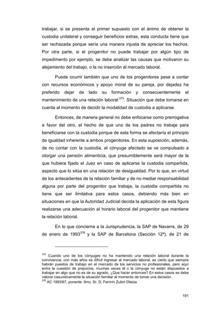 trabajar, si se presenta el primer supuesto con el ánimo de obtener la
custodia unilateral y conseguir beneficios extras, esta conducta tiene que
ser rechazada porque sería una manera injusta de apreciar los hechos.
Por otra parte, si el progenitor no puede trabajar por algún tipo de
impedimento por ejemplo, se debe analizar las causas que motivaron su
alejamiento del trabajo, o la no inserción al mercado laboral.

       Puede ocurrir también que uno de los progenitores pese a contar
con recursos económicos y apoyo moral de su pareja, por dejadez ha
preferido    dejar     de   lado   su    formación     y   consecuentemente         el
mantenimiento de una relación laboral 375. Situación que debe tomarse en
cuenta al momento de decidir la modalidad de custodia a aplicarse.

       Entonces, de manera general no debe enfocarse como prerrogativa
a favor del otro, el hecho de que uno de los padres no trabaje para
beneficiarse con la custodia porque de esta forma se afectaría el principio
de igualdad inherente a ambos progenitores. En esta suposición, además,
de no contar con la custodia, el cónyuge afectado se ve compulsado a
otorgar una pensión alimenticia, que presumiblemente será mayor de la
que hubiera fijado el Juez en caso de aplicarse la custodia compartida,
aspecto que lo sitúa en una relación de desigualdad. Por lo que, en virtud
de los antecedentes de la relación familiar y de no mediar responsabilidad
alguna por parte del progenitor que trabaja, la custodia compartida no
tiene que ser limitativa para estos casos, debiendo más bien en
situaciones en que la Autoridad Judicial decida la aplicación de esta figura
realizarse una adecuación al horario laboral del progenitor que mantiene
la relación laboral.

       En lo que concierne a la Jurisprudencia, la SAP de Navarra, de 29
de enero de 1993376 y la SAP de Barcelona (Sección 12ª), de 21 de



375
    Cuando uno de los cónyuges no ha mantenido una relación laboral durante la
convivencia, con más años es difícil ingresar al mercado laboral, es cierto que siempre
habrán puestos de trabajo en el mercado de los servicios no profesionales, pero aquí
entra la cuestión de prejuicios, muchas veces él o la cónyuge no están dispuestos a
trabajar en algo que no es de su agrado, ¿Que hacer entonces? En estos casos se debe
valorar casuísticamente la situación familiar al momento de tomar una decisión.
376
    AC 199367, ponente: Ilmo. Sr. D. Fermín Zubiri Oteiza.


                                                                                   191
 