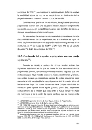 noviembre de 1996377, con relación a la custodia valoran de forma positiva
la estabilidad laboral de uno de los progenitores, en detrimento de los
progenitores que no cuentan con una ocupación estable.

        Consideramos que en un futuro cercano, la regla será que ambos
progenitores cuenten con una ocupación laboral, restando simplemente
que exista consenso en compatibilizar horarios para beneficio de los dos y
siempre precautelando el interés del menor.

        En ese sentido, la Jurisprudencia resalta la importancia que tiene la
disponibilidad horaria de los progenitores para el cuidado de los hijos, tal
como se puede evidenciar en las siguientes resoluciones judiciales: SAP
de Murcia, de 11 de marzo de 1994378 y SAP núm. 446 de La Coruña
(Sección 1ª), de 27 de noviembre de 1996379.


3.8.5. Convivencia del progenitor o progenitora con una pareja
sentimental380.

        Cuando se decide la ruptura del vínculo familiar, existen las
siguientes alternativas en lo que se refiere la vida sentimental de los
progenitores; primero, que ambos permanezcan solos; segundo, que uno
de los cónyuges haya iniciado una nueva relación sentimental; y tercero,
que ambos tengan sus respectivas parejas. En estas situaciones cabe
preguntarse ¿Si es aplicable la custodia compartida? A nuestro juicio, el
hecho de que haya una nueva persona no tiene porque constituirse en
obstáculo para aplicar dicha figura jurídica, pues ello, dependerá
exclusivamente de la relación que exista entre la nueva pareja y los hijos
del matrimonio o de la unión de hecho, contexto que de manera más


377
    AC 19962198, ponente: Ilmo. Sr. D. Juan Miguel Jiménez de Parga Gastón.
378
    AC 1994520, ponente: Ilmo. Sr. D. Carlos Moreno Millán.
379
    AC 19962194, ponente: Ilmo. Sr. D. José Luis Seoane Spiegelberg. Asimismo, con
referencia a la disponibilidad horaria ANDRÉS JOVEN, J., “Modificaciones de medidas
definitivas”, op cit., p. 925, sostiene que si se presenta un cambio en el horario laboral
del progenitor que se encuentra a cargo de la custodia que dificulte el cuidado de los
hijos, es conveniente que se modifique la resolución judicial.
380
    Sobre la relación de los hijos con la nueva pareja véase SAP de Las Palmas, 29 de
junio de 1994 (AC 1994/1222) y SAP de Huesca, de 2 de diciembre de 1996 (AC 1996/
2296, ponente: Ilmo. Sr. D. Angel Iribas Genua).


                                                                                      192
 