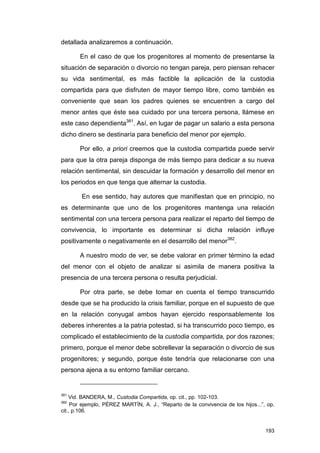 detallada analizaremos a continuación.

       En el caso de que los progenitores al momento de presentarse la
situación de separación o divorcio no tengan pareja, pero piensan rehacer
su vida sentimental, es más factible la aplicación de la custodia
compartida para que disfruten de mayor tiempo libre, como también es
conveniente que sean los padres quienes se encuentren a cargo del
menor antes que éste sea cuidado por una tercera persona, llámese en
este caso dependienta381. Así, en lugar de pagar un salario a esta persona
dicho dinero se destinaría para beneficio del menor por ejemplo.

       Por ello, a priori creemos que la custodia compartida puede servir
para que la otra pareja disponga de más tiempo para dedicar a su nueva
relación sentimental, sin descuidar la formación y desarrollo del menor en
los periodos en que tenga que alternar la custodia.

        En ese sentido, hay autores que manifiestan que en principio, no
es determinante que uno de los progenitores mantenga una relación
sentimental con una tercera persona para realizar el reparto del tiempo de
convivencia, lo importante es determinar si dicha relación influye
positivamente o negativamente en el desarrollo del menor382.

       A nuestro modo de ver, se debe valorar en primer término la edad
del menor con el objeto de analizar si asimila de manera positiva la
presencia de una tercera persona o resulta perjudicial.

       Por otra parte, se debe tomar en cuenta el tiempo transcurrido
desde que se ha producido la crisis familiar, porque en el supuesto de que
en la relación conyugal ambos hayan ejercido responsablemente los
deberes inherentes a la patria potestad, si ha transcurrido poco tiempo, es
complicado el establecimiento de la custodia compartida, por dos razones;
primero, porque el menor debe sobrellevar la separación o divorcio de sus
progenitores; y segundo, porque éste tendría que relacionarse con una
persona ajena a su entorno familiar cercano.


381
    Vid. BANDERA, M., Custodia Compartida, op. cit., pp. 102-103.
382
     Por ejemplo, PÉREZ MARTÍN, A. J., “Reparto de la convivencia de los hijos...”, op.
cit., p.106.


                                                                                   193
 