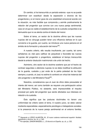 En cambio, si ha transcurrido un periodo extenso –que no se puede
determinar con exactitud- desde la separación o divorcio de los
progenitores y si el menor goza de una estabilidad emocional acorde con
la situación, es más factible que comprenda y asimile positivamente la
relación del progenitor que convive con una nueva pareja sentimental,
caso en el que es viable el establecimiento de la custodia compartida si se
demuestra que no se atenta contra el interés del menor.

       Sobre el tema, un sector de la doctrina afirma que las nuevas
nupcias del ex cónyuge pueden tener una influencia dañosa en lo que
concierne a la guarda, por cuanto, se introduce una nueva persona en el
ámbito de la formación y educación del menor383.

       A nuestro criterio, ello resulta insuficiente, por cuanto, tal como
señalamos es vital para calificar de perjudicial o favorable las nuevas
nupcias del progenitor o progenitora, establecer el tiempo transcurrido
desde la anterior disolución matrimonial o de unión de hecho.

       Asimismo, otro sector de la doctrina sostiene que por el hecho de
contraer segundas o ulteriores nupcias no se debe modificar la atribución
de la guarda, custodia y por ende de la patria potestad de los hijos
siempre y cuando, el Juez no estime lo contrario en virtud de instancia del
otro progenitor o del Ministerio Fiscal384.

       Nosotros, consideramos que el Juez de oficio debe precautelar el
interés del menor, así como también se requiere una participación activa
del Ministerio Público, no obstante, será imprescindible el impulso
procesal por parte del progenitor que siente afectados sus intereses en
relación a la custodia.

       Ésto significa que las posturas doctrinales no tienen una
uniformidad de criterio sobre el tema. A nuestro juicio, se debe valorar
mediante especialistas -especialmente psicólogos o trabajadores sociales-
si la presencia de la nueva pareja sentimental en el entorno familiar,


383
    Siguiendo a LÓPEZ ALARCÓN, M., El nuevo sistema matrimonial español- Nulidad,
separación y divorcio, op. cit., p. 345.
384
    Por ejemplo, ZANON MASDEU, L., El divorcio en España, op. cit., p. 332.


                                                                             194
 