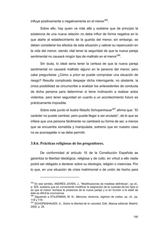 influye positivamente o negativamente en el menor385.

        Sobre ello, hay quien va más allá y sostiene que de principio la
existencia de una nueva relación no debe influir de forma negativa en lo
que atañe al establecimiento de la guarda del menor, sin embargo, se
deben considerar los efectos de esta situación y valorar su repercusión en
la vida del menor, siendo vital tener la seguridad de que la nueva pareja
sentimental no causará ningún tipo de maltrato en el menor386.

        Sin duda, lo ideal sería tener la certeza de que la nueva pareja
sentimental no causará maltrato alguno en la persona del menor, pero
cabe preguntarse ¿Cómo a priori se puede comprobar una situación de
riesgo? Resulta complicado despejar dicha interrogante, no obstante, la
única posibilidad se circunscribe a analizar los antecedentes de conducta
de dicha persona para determinar si tiene inclinación a realizar actos
violentos, pero tener seguridad en cuanto a un acontecimiento futuro es
prácticamente imposible.

        Sobre este punto el ilustre filósofo Schopenhauer387 afirma que: “El
carácter no puede cambiar, pero puede llegar a ser anulado”, de lo que se
infiere que una persona fácilmente no cambiará su forma de ser, a menos
que se encuentre sometida y manipulada, extremo que en nuestro caso
no es aconsejable ni se debe permitir.


3.8.6. Prácticas religiosas de los progenitores.

        De conformidad al artículo 16 de la Constitución Española se
garantiza la libertad ideológica, religiosa y de culto, en virtud a ello nadie
podrá ser obligado a declarar sobre su ideología, religión o creencias. Por
lo que, en una situación de crisis matrimonial o de unión de hecho para


385
    En ese sentido, ANDRÉS JOVEN, J., “Modificaciones de medidas definitivas”, op cit.,
p. 925, sostiene que es conveniente modificar la asignación de la custodia de los hijos si
es que el menor rechaza la presencia de la nueva pareja y si en función a la edad de
éste es difícil la convivencia.
386
    Siguiendo a STILERMAN, M. N., Menores, tenencia, régimen de visitas, op. cit., pp.
118 y 119.
387
    SCHOPENHAUER, A., Sobre la libertad de la voluntad, Edit. Alianza editorial, Madrid,
2000, p. 26.


                                                                                      195
 