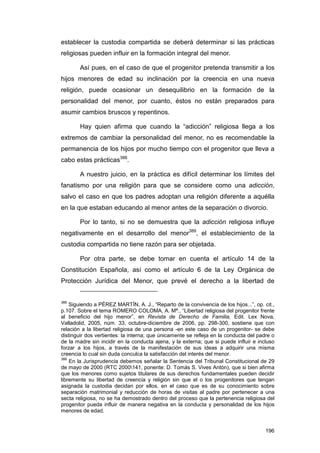 establecer la custodia compartida se deberá determinar si las prácticas
religiosas pueden influir en la formación integral del menor.

        Así pues, en el caso de que el progenitor pretenda transmitir a los
hijos menores de edad su inclinación por la creencia en una nueva
religión, puede ocasionar un desequilibrio en la formación de la
personalidad del menor, por cuanto, éstos no están preparados para
asumir cambios bruscos y repentinos.

        Hay quien afirma que cuando la “adicción” religiosa llega a los
extremos de cambiar la personalidad del menor, no es recomendable la
permanencia de los hijos por mucho tiempo con el progenitor que lleva a
cabo estas prácticas388.

        A nuestro juicio, en la práctica es difícil determinar los límites del
fanatismo por una religión para que se considere como una adicción,
salvo el caso en que los padres adoptan una religión diferente a aquélla
en la que estaban educando al menor antes de la separación o divorcio.

        Por lo tanto, si no se demuestra que la adicción religiosa influye
negativamente en el desarrollo del menor389, el establecimiento de la
custodia compartida no tiene razón para ser objetada.

        Por otra parte, se debe tomar en cuenta el artículo 14 de la
Constitución Española, así como el artículo 6 de la Ley Orgánica de
Protección Jurídica del Menor, que prevé el derecho a la libertad de


388
    Siguiendo a PÉREZ MARTÍN, A. J., “Reparto de la convivencia de los hijos...”, op. cit.,
p.107. Sobre el tema ROMERO COLOMA, A. Mª., “Libertad religiosa del progenitor frente
al beneficio del hijo menor”, en Revista de Derecho de Familia, Edit. Lex Nova,
Valladolid, 2005, núm. 33, octubre-diciembre de 2006, pp. 298-300, sostiene que con
relación a la libertad religiosa de una persona -en este caso de un progenitor- se debe
distinguir dos vertientes: la interna; que únicamente se refleja en la conducta del padre o
de la madre sin incidir en la conducta ajena, y la externa; que si puede influir e incluso
forzar a los hijos, a través de la manifestación de sus ideas a adquirir una misma
creencia lo cual sin duda conculca la satisfacción del interés del menor.
389
    En la Jurisprudencia debemos señalar la Sentencia del Tribunal Constitucional de 29
de mayo de 2000 (RTC 2000141, ponente: D. Tomás S. Vives Antón), que si bien afirma
que los menores como sujetos titulares de sus derechos fundamentales pueden decidir
libremente su libertad de creencia y religión sin que el o los progenitores que tengan
asignada la custodia decidan por ellos, en el caso que es de su conocimiento sobre
separación matrimonial y reducción de horas de visitas al padre por pertenecer a una
secta religiosa, no se ha demostrado dentro del proceso que la pertenencia religiosa del
progenitor pueda influir de manera negativa en la conducta y personalidad de los hijos
menores de edad.


                                                                                       196
 
