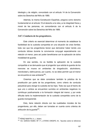ideología y de religión, concordado con el artículo 14 de la Convención
sobre los Derechos del Niño de 1989.

          Además, la misma Constitución Española, pregona como derecho
fundamental en el artículo 15 el derecho a la vida y a la integridad física y
moral de las personas, en concordancia con el artículo 6 de la
Convención sobre los Derechos del Niño de 1989.


3.8.7. Conducta de los progenitores.

          Este criterio es esencial determinar al momento de establecer la
factibilidad de la custodia compartida en una situación de crisis familiar,
toda vez que los progenitores tienen que demostrar haber tenido una
conducta idónea durante la convivencia conyugal especialmente con
relación al menor, para así poder beneficiarse con la aplicación de dicha
modalidad de guarda.

          En ese sentido, no es factible la aplicación de la custodia
compartida si se demuestra que el progenitor que solicita la guarda de los
menores se mueve en ambientes de drogadicción, alcoholismo,
mendicidad y delincuencia, por cuanto, no se debe permitir que el menor
se encuentre en ese ambiente390.

          Creemos que se debe considerar también la práctica de la
prostitución por parte de los progenitores, como criterio de conducta
perjudicial para otorgar la custodia de los hijos. Toda vez que el hecho de
que uno o ambos se encuentren sumidos en ambientes negativos no
contribuye positivamente a la formación integral del menor, y por ende
dificulta tanto la implementación de la custodia compartida como de la
guarda monoparental.

          Esto, tiene relación directa con las cualidades morales de los
progenitores, por ello, deben ser tomadas en cuenta como criterios de
atribución de la guarda391.



390
      PÉREZ MARTÍN, A. J., Ibidem.
391
      Vid. GARCÍA RUBIO, Mª. P. y OTERO CRESPO, M., “Apuntes sobre la referencia


                                                                            197
 