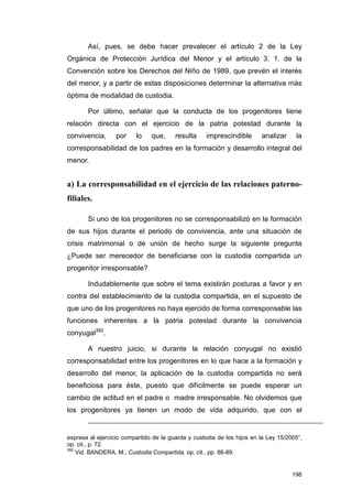 Así, pues, se debe hacer prevalecer el artículo 2 de la Ley
Orgánica de Protección Jurídica del Menor y el artículo 3. 1. de la
Convención sobre los Derechos del Niño de 1989, que prevén el interés
del menor, y a partir de estas disposiciones determinar la alternativa más
óptima de modalidad de custodia.

       Por último, señalar que la conducta de los progenitores tiene
relación directa con el ejercicio de la patria potestad durante la
convivencia,      por    lo    que,     resulta     imprescindible      analizar     la
corresponsabilidad de los padres en la formación y desarrollo integral del
menor.


a) La corresponsabilidad en el ejercicio de las relaciones paterno-
filiales.

       Si uno de los progenitores no se corresponsabilizó en la formación
de sus hijos durante el periodo de convivencia, ante una situación de
crisis matrimonial o de unión de hecho surge la siguiente pregunta
¿Puede ser merecedor de beneficiarse con la custodia compartida un
progenitor irresponsable?

       Indudablemente que sobre el tema existirán posturas a favor y en
contra del establecimiento de la custodia compartida, en el supuesto de
que uno de los progenitores no haya ejercido de forma corresponsable las
funciones inherentes a la patria potestad durante la convivencia
conyugal392.

       A nuestro juicio, si durante la relación conyugal no existió
corresponsabilidad entre los progenitores en lo que hace a la formación y
desarrollo del menor, la aplicación de la custodia compartida no será
beneficiosa para éste, puesto que difícilmente se puede esperar un
cambio de actitud en el padre o madre irresponsable. No olvidemos que
los progenitores ya tienen un modo de vida adquirido, que con el


expresa al ejercicio compartido de la guarda y custodia de los hijos en la Ley 15/2005”,
op. cit., p. 72.
392
    Vid. BANDERA, M., Custodia Compartida, op. cit., pp. 86-89.


                                                                                    198
 