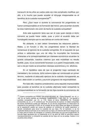 transcurrir de los años se vuelve cada vez más complicado modificar, por
ello, a lo mucho que puede acceder el cónyuge irresponsable es al
beneficio de la custodia monoparental393.

        Pero ¿Qué hacer si durante la convivencia los progenitores no
fueron corresponsables en la formación del menor, pero acuerdan durante
la crisis matrimonial o de unión de hecho la custodia compartida?

        Ante esta suposición tiene que ser el Juez quien decida si dicho
convenio se puede hacer viable, pues a priori el acuerdo debe ser
homologado siempre que no sea dañoso en contra del menor.

        No obstante, si bien deben fomentarse las relaciones paterno-
filiales, y en función a ello, los progenitores tienen la libertad de
consensuar el ejercicio de la custodia compartida. En el supuesto de que
ambos a sabiendas que uno de ellos ha incumplido las funciones
inherentes a la corresponsabilidad por intereses económicos acuerden la
guarda compartida, nosotros creemos que esta modalidad no resulta
factible, pues, no es conveniente favorecer a un padre irresponsable, más
aún si de por medio se encuentran intereses económicos y no afectivos.

        En el hipotético caso de que el progenitor haya cambiado de
mentalidad y de conducta, dicho extremo debe ser corroborado en primer
término, mediante el adecuado ejercicio de la custodia monoparental, es
decir, debe existir un cambio y asunción progresivo de responsabilidad.

        Por todo ello, nosotros consideramos como requisito imprescindible
para acceder al beneficio de la custodia alternada haber compartido la
corresponsabilidad en la formación de los hijos durante la convivencia, de

393
   Criterio compartido por PÉREZ SALAZAR-RESANO, M., “Patria Potestad”, op. cit., p.
182; En el mismo sentido se manifiesta TAMBORERO Y DEL RÍO, R., “La guarda y
custodia compartida”, op. cit., p. 518. Sobre el tema, BANDERA, M., Custodia
Compartida, op. cit., p. 73, sostiene que: “En situaciones de ruptura, no haber compartido
las tareas domésticas puede ser relevante. Si uno de los progenitores no <descubre> la
importancia de participar al 50% en el cuidado de los hijos hasta que llega el momento
de la separación puede ser causa de padecer el <síndrome de padre repentino> y
tenerlo complicado para tener la custodia de sus hijos. Por el contrario, si se ha
implicado desde el principio en la crianza de sus hijos y el informe del Fiscal asegura que
lo mejor para el menor es mantener un contacto continuado con sus dos progenitores, la
formula legal aprobada por el Parlamento el 21 de abril de 2005 le permitiría aspirar
<excepcionalmente> a compartir la custodia de los hijos con su ex pareja, hubiera o no
acuerdo entre ambos”.


                                                                                       199
 