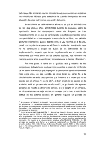 del menor. Sin embargo, somos conscientes de que no siempre existirán
las condiciones idóneas para establecer la custodia compartida en una
situación de crisis matrimonial o de unión de hecho.

       En esa línea, se debe remarcar el hecho de que en el transcurso
de los dos últimos años (2004-2005) durante la discusión sobre la
aprobación     tanto    del Anteproyecto         como     del   Proyecto      de   Ley
respectivamente, en los que se contemplaba la custodia compartida como
una posibilidad en lo que respecta la custodia de los hijos, han existido
posturas encontradas, quizás, debido a ello, la Ley 15/2005, de 8 de julio,
prevé una regulación expresa en el Derecho sustantivo insuficiente, que
no ha contribuido a disipar las dudas de los detractores de su
implementación, aspecto que incide negativamente en el cambio de
mentalidad que debe existir en los actores sociales, nos referimos de
manera general a los progenitores y concretamente a Jueces y Fiscales21.

       Por otra parte, el tema de la igualdad real y efectiva de los
progenitores todavía tiene muchos inconvenientes a pesar del contenido
de los textos normativos que propugnan el principio de igualdad que debe
regir entre ellos, en ese sentido, se debe tratar de poner fin a la
discriminación -en este caso- positiva que favorecía a la mujer que no es
acorde con el artículo 14 de la CE22. Si bien el rol de los padres en la
sociedad está en proceso de transformación, el yo interior de algunas
personas se resiste a admitir este cambio, o si lo acepta en un principio,
en otras ocasiones se deja vencer por su ego, por lo que, el cambio de
actitud de los actores sociales en general requiere un periodo de


21
   Al respecto, ROSENDE SUBIABRE, “Autoridad paterna y patria potestad”, op. cit., p.
23. afirma que: “El cuidado del menor va a provocar en mayor medida su protección en
los términos en que podamos también transformar el alma de aquellos que lo cuidan, y la
formación y la conducción del alma de los hombres, en una medida importante,
corresponde al derecho”.
22
   Sobre el tema RASCÓN GARCÍA, C., Manual de Derecho Romano, tercera edición,
Edit. Tecnos, Madrid, 2000, p. 159, sostiene que: “…esa titularidad plena de derechos
sólo es potencial y, de hecho, este tipo de discriminaciones se produce también en las
sociedades más modernas y desarrolladas, aunque las normas jurídicas establezcan lo
contrario”. En cuanto a la discriminación positiva VALLADARES RASCÓN, E., “El
principio de igualdad ante la Ley y el sistema matrimonial”, en Revista de Derecho
privado, abril de 1981, Edit. Revista de Derecho Privado, Madrid, 1981, p. 308, sostiene
que: “…no existe justificación cuando la distinción se funda en razones como el sexo, la
raza, la religión…”.


                                                                                     20
 
