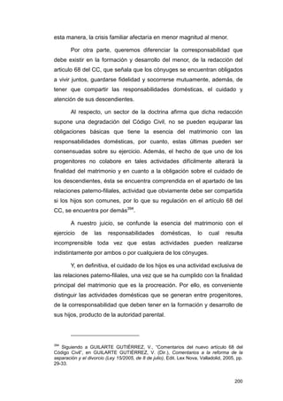 esta manera, la crisis familiar afectaría en menor magnitud al menor.

        Por otra parte, queremos diferenciar la corresponsabilidad que
debe existir en la formación y desarrollo del menor, de la redacción del
articulo 68 del CC, que señala que los cónyuges se encuentran obligados
a vivir juntos, guardarse fidelidad y socorrerse mutuamente, además, de
tener que compartir las responsabilidades domésticas, el cuidado y
atención de sus descendientes.

        Al respecto, un sector de la doctrina afirma que dicha redacción
supone una degradación del Código Civil, no se pueden equiparar las
obligaciones básicas que tiene la esencia del matrimonio con las
responsabilidades domésticas, por cuanto, estas últimas pueden ser
consensuadas sobre su ejercicio. Además, el hecho de que uno de los
progenitores no colabore en tales actividades difícilmente alterará la
finalidad del matrimonio y en cuanto a la obligación sobre el cuidado de
los descendientes, ésta se encuentra comprendida en el apartado de las
relaciones paterno-filiales, actividad que obviamente debe ser compartida
si los hijos son comunes, por lo que su regulación en el artículo 68 del
CC, se encuentra por demás394.

        A nuestro juicio, se confunde la esencia del matrimonio con el
ejercicio    de    las    responsabilidades         domésticas,       lo   cual    resulta
incomprensible toda vez que estas actividades pueden realizarse
indistintamente por ambos o por cualquiera de los cónyuges.

        Y, en definitiva, el cuidado de los hijos es una actividad exclusiva de
las relaciones paterno-filiales, una vez que se ha cumplido con la finalidad
principal del matrimonio que es la procreación. Por ello, es conveniente
distinguir las actividades domésticas que se generan entre progenitores,
de la corresponsabilidad que deben tener en la formación y desarrollo de
sus hijos, producto de la autoridad parental.




394
   Siguiendo a GUILARTE GUTIÉRREZ, V., “Comentarios del nuevo artículo 68 del
Código Civil”, en GUILARTE GUTIÉRREZ, V. (Dir.), Comentarios a la reforma de la
separación y el divorcio (Ley 15/2005, de 8 de julio), Edit. Lex Nova, Valladolid, 2005, pp.
29-33.


                                                                                        200
 