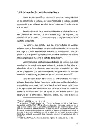 3.8.8. Enfermedad de uno de los progenitores.

       Señala Pérez Martín395 que “cuando un progenitor tiene problemas
en su salud física o psíquica, se hace inadecuado e incluso peligroso
encomendarle tan delicado cometido como es una convivencia extensa
con los hijos”.

       A nuestro juicio, se tiene que valorar la gravedad de la enfermedad
del progenitor en cuestión, de esta manera según el diagnostico se
determinará si es viable o contraproducente la implementación de la
custodia compartida.

       Hay autores que señalan que las enfermedades de carácter
psíquico como la demencia por ejemplo puede ser curada y en el caso de
que haya sido declarado interdicto, esa persona readquiere su capacidad
plena, lo cual le permite ejercer la patria potestad, por lo que no existiría
motivo alguno para impedirle la custodia de los hijos396.

       Lo mismo sucede con las discapacidades de los sentidos que no se
constituyen en impedimento para solicitar la custodia de los hijos, un
ejemplo de ello es la sordomudez, pero en cambio, si necesitan por parte
de los progenitores una formación especializada para contribuir de mejor
manera a la formación y desarrollo de los hijos menores de edad397.

       Por esta razón deben diferenciarse las enfermedades de carácter
psíquico de aquellas de tipo físico como pueden ser parálisis, hemiplejías,
cuadriplejías, entre otras, que incapacitan al progenitor para poder cuidar
a los hijos. Pese a ello, en estos casos se tiene que analizar en interés del
menor si es conveniente que con ayuda de una tercera persona -que
coadyuve en la alimentación, traslados, aseos, etc.- afín o ajena al

395
    PÉREZ MARTÍN, A. J., op. cit., p. 107.
396
    Siguiendo a DECKER MORALES, J., Código de Familia, op. cit., p. 344. Criterio
compartido por STILERMAN, M. N., Menores, tenencia, régimen de visitas, op. cit., p.
203, cuando sostiene que: “…En cambio, consideramos que enfermedades de origen
psíquico ocurridas en épocas anteriores, que se encuentran largamente superadas, no
configuran independientemente de cuál haya sido su gravedad- obstáculo para otorgar la
tenencia de un menor, cualquiera que sea su edad. Ello así porque entendemos que,
habiéndose producido una curación total, no pueden incidir en forma perjudicial sobre el
menor…”.
397
    Vid. STILERMAN, M. N., Menores, tenencia, régimen de visitas, op. cit., p. 103.


                                                                                    201
 