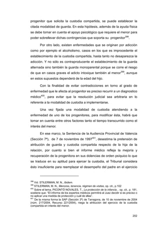 progenitor que solicita la custodia compartida, se puede establecer la
citada modalidad de guarda. En esta hipótesis, además de la ayuda física
se debe tomar en cuenta el apoyo psicológico que requiere el menor para
poder sobrellevar dichas contingencias que soporta su progenitor398.

        Por otro lado, existen enfermedades que se originan por adicción
como por ejemplo el alcoholismo, casos en los que es improcedente el
establecimiento de la custodia compartida, hasta tanto no desaparezca la
adicción. Y no sólo es contraproducente el establecimiento de la guarda
alternada sino también la guarda monoparental porque se corre el riesgo
de que en casos graves el adicto intoxique también al menor399, aunque
en estos supuestos dependerá de la edad del hijo.

        Con la finalidad de evitar contradicciones en torno al grado de
enfermedad que le afecta al progenitor es preciso recurrir a un diagnostico
médico400, para evitar que la resolución judicial sea arbitraria en lo
referente a la modalidad de custodia a implementarse.

        Una vez fijada una modalidad de custodia atendiendo a la
enfermedad de uno de los progenitores, para modificar ésta, habrá que
tomar en cuenta entre otros factores tanto el tiempo transcurrido como el
interés del menor.

        En ese marco, la Sentencia de la Audiencia Provincial de Valencia
(Sección 7ª), de 7 de noviembre de 1997401, desestima la pretensión de
atribución de guarda y custodia compartida respecto de la hija de la
relación, por cuanto si bien el informe médico refleja la mejoría y
recuperación de la progenitora en sus dolencias de orden psíquico lo que
se traduce en su aptitud para ejercer la custodia, el Tribunal considera
ésto insuficiente para reemplazar el desempeño del padre en el ejercicio



398
    Vid. STILERMAN, M. N., Ibidem.
399
    STILERMAN, M. N., Menores, tenencia, régimen de visitas, op. cit., p.102
400
    Sobre el tema, PICONTÓ NOVALES, T., La protección de la infancia... op. cit., p. 181,
sostiene que: “El informe de los expertos médicos permitirá al Juez decidir si es preciso o
no aplicar una medida de protección y cuál de ellas”.
401
    De la misma forma la SAP (Sección 3ª) de Tarragona, de 10 de noviembre de 2004
(núm. 217/2004, Recurso 221/2004), niega la atribución del ejercicio de la custodia
compartida en interés del menor.


                                                                                       202
 