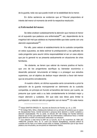 de la guarda, toda vez que puede incidir en la estabilidad de la menor.

       En dicha sentencia se evidencia que el Tribunal prepondera el
interés del menor al momento de emitir la respectiva resolución.


a) Enfermedad del menor.

       Se debe analizar cuidadosamente la atención que merece el menor
en el supuesto que padezca una enfermedad402, así, dependiendo de la
magnitud del mal que adolece es imprescindible que éste cuente con una
atención especializada403.

       Por ello, para valorar el establecimiento de la custodia compartida
en estos supuestos, se debe estimar la predisposición y las aptitudes de
cada progenitor para asumir dicha responsabilidad al ser un caso atípico
que por lo general no se presenta asiduamente en situaciones de crisis
familiares.

        No obstante, se tienen que valorar de manera positiva el hecho
que uno de los progenitores sacrifique su bienestar económico o
desarrollo personal: renunciando al trabajo o a proseguir sus estudios
superiores, con el objetivo de dedicar mayor atención a favor del menor
que se encuentra convaleciente.

        A nuestro criterio, en dichos supuestos sería conveniente a priori la
aplicación de la guarda monoparental en detrimento de la custodia
compartida, en principio en función al beneficio del menor, por cuanto, se
presume que quien está a su lado constantemente le brindará mejor y
mayor atención y cuidados. Sin que esto sea óbice para limitar la
participación y relación del otro progenitor con el menor404. En este marco


402
    Véase SANTOS OROZA, R., Apuntes de Derecho de Familia, op. cit., p. 202.
403
    El Código Niño, Niña y Adolescente boliviano en su artículo 20 sostiene que en casos
de discapacidad física, mental sensorial o psíquica tiene derecho a recibir cuidados y
atención especializada. Por su parte, el artículo 261 del Código de Familia boliviano
dispone que al hijo que padezca algún tipo de enfermedad o deficiencia física o mental
tiene derecho a recibir una educación adecuada a su situación.
404
    Con relación a este tema la SAP de La Coruña, de 27 de noviembre de 1996 (AC
19962194, ponente: Ilmo. Sr. D. José Luis Seoane Spiegelberg), resuelve atribuir la
custodia de los hijos a la madre porque ésta no trabaja, considerando que la hija menor
padece una minusvalía y se encuentra en tratamiento médico.


                                                                                    203
 