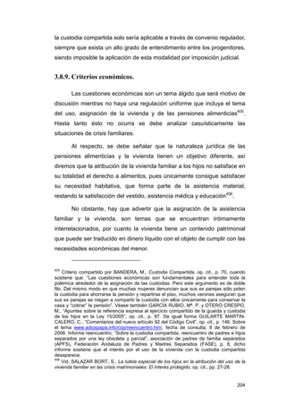la custodia compartida solo sería aplicable a través de convenio regulador,
siempre que exista un alto grado de entendimiento entre los progenitores,
siendo imposible la aplicación de esta modalidad por imposición judicial.


3.8.9. Criterios económicos.

        Las cuestiones económicas son un tema álgido que será motivo de
discusión mientras no haya una regulación uniforme que incluya el tema
del uso, asignación de la vivienda y de las pensiones alimenticias405.
Hasta tanto ésto no ocurra se debe analizar casuísticamente las
situaciones de crisis familiares.

        Al respecto, se debe señalar que la naturaleza jurídica de las
pensiones alimenticias y la vivienda tienen un objetivo diferente, así
diremos que la atribución de la vivienda familiar a los hijos no satisface en
su totalidad el derecho a alimentos, pues únicamente consigue satisfacer
su necesidad habitativa, que forma parte de la asistencia material,
restando la satisfacción del vestido, asistencia médica y educación406.

        No obstante, hay que advertir que la asignación de la asistencia
familiar y la vivienda, son temas que se encuentran íntimamente
interrelacionados, por cuanto la vivienda tiene un contenido patrimonial
que puede ser traducido en dinero líquido con el objeto de cumplir con las
necesidades económicas del menor.


405
     Criterio compartido por BANDERA, M., Custodia Compartida, op. cit., p. 70, cuando
sostiene que: “Las cuestiones económicas son fundamentales para entender toda la
polémica alrededor de la asignación de las custodias. Pero este argumento es de doble
filo. Del mismo modo en que muchas mujeres denuncian que sus ex parejas sólo piden
la custodia para ahorrarse la pensión y repartirse el piso, muchos varones aseguran que
sus ex parejas se niegan a compartir la custodia con ellos únicamente para conservar la
casa y “cobrar” la pensión”. Véase también GARCÍA RUBIO, Mª. P. y OTERO CRESPO,
M., “Apuntes sobre la referencia expresa al ejercicio compartido de la guarda y custodia
de los hijos en la Ley 15/2005”, op. cit., p. 87. De igual forma GUILARTE MARTIN-
CALERO, C., “Comentarios del nuevo artículo 92 del Código Civil”, op. cit., p. 146. Sobre
el tema www.adiospapa.info/cop/reencuentro.htm, fecha de consulta, 8 de febrero de
2006. Informe reencuentro, “Sobre la custodia compartida, reencuentro de padres e hijos
separados por una ley obsoleta y parcial”, asociación de padres de familia separados
(APFS), Federación Andaluza de Padres y Madres Separados (FASE), p. 8, dicho
informe sostiene que el interés por el uso de la vivienda con la custodia compartida
desaparece.
406
     Vid. SALAZAR BORT, S., La tutela especial de los hijos en la atribución del uso de la
vivienda familiar en las crisis matrimoniales: El interés protegido, op. cit., pp. 27-28.


                                                                                      204
 