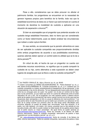 Pese a ello, consideramos que se debe procurar no afectar el
patrimonio familiar, los progenitores se encuentran en la necesidad de
generar ingresos propios para beneficio de la familia, toda vez que la
estabilidad económica de éstos es un factor que será tomado en cuenta al
momento de decidirse la modalidad de custodia a aplicarse en una
situación de separación o divorcio407.

       Si bien es aconsejable que el progenitor que pretenda acceder a la
custodia tenga estabilidad financiera, ésto no tiene que ser considerado
como un factor determinante, pues se deben analizar las circunstancias
que rodean a cada ruptura familiar.

       En ese sentido, es conveniente que la pensión alimenticia en caso
de ser aplicable la custodia compartida sea proporcionalmente dividida
entre ambos progenitores de acuerdo a sus posibilidades económicas,
quienes además deben ejercer un control sobre la utilidad que se le da a
dicha pensión408.

       En virtud de ello, el hecho de que un progenitor no cuente con
suficientes recursos económicos, no significa que no pueda compartir la
custodia de su hijo, como alternativa a esta suposición se deben crear
lugares de acogida para que se lleve a cabo la custodia compartida409.



407
    Vid. PAGÉS I CRIVILLÉ, M., Hijos y Divorcio, op. cit., pp. 89-90.
408
    Criterio compartido por PÉREZ SALAZAR-RESANO, M., “Patria Potestad” op. cit., p.
200. Sobre el tema BANDERA, M., Custodia Compartida, op. cit., p.71, sostiene que “La
custodia compartida no implica necesariamente la desaparición de las pensiones. ni las
compensatorias ni las de los alimentos. Tal vez desaparecerán buena parte de los litigios
entre los ex cónyuges para ver quien <se queda> con el piso en nombre de los hijos,
pero no las pensiones, ya que habrá que tener en cuenta las diferencias entre el poder
adquisitivo de uno y otro. Así el progenitor con más ingresos podría o debería asumir
parte de los gastos de la manutención del menor cuando conviva con el otro para que las
situaciones sean semejantes y el niño no acuse la diferencia de nivel económico. Y es
que podría darse el caso frecuente de que la madre que concentro sus esfuerzos en los
hijos de la pareja durante sus primeros años de vida tenga serias dificultades para
encontrar después un puesto de trabajo bien remunerado. Ante ésa situación, si el
padre, con más ingresos, y la madre, con menos, acuerdan que su hijo estudie en una
escuela privada, pero ella no puede costear la mitad exacta de los gastos parece lógico
que el padre asuma un mayor porcentaje”. De igual forma se puede apreciar en
www.adiospapa.info/cop/reencuentro.htm, fecha de consulta, 8 de febrero de 2006.
Informe reencuentro, “Sobre la custodia compartida, reencuentro de padres e hijos
separados por una ley obsoleta y parcial”, op. cit., p. 8.
409
    Vid. www.adiospapa.info/cop/reencuentro.htm, fecha de consulta, 8 de febrero de
2006. Informe reencuentro, “Sobre la custodia compartida, reencuentro de padres e hijos


                                                                                     205
 