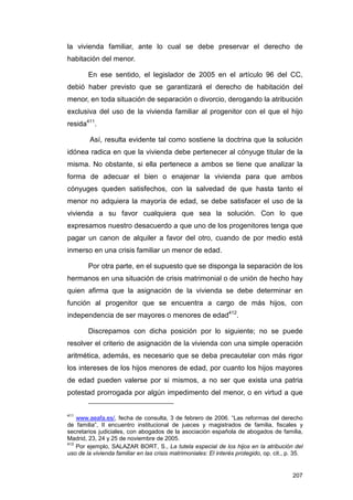 la vivienda familiar, ante lo cual se debe preservar el derecho de
habitación del menor.

        En ese sentido, el legislador de 2005 en el artículo 96 del CC,
debió haber previsto que se garantizará el derecho de habitación del
menor, en toda situación de separación o divorcio, derogando la atribución
exclusiva del uso de la vivienda familiar al progenitor con el que el hijo
resida411.

         Así, resulta evidente tal como sostiene la doctrina que la solución
idónea radica en que la vivienda debe pertenecer al cónyuge titular de la
misma. No obstante, si ella pertenece a ambos se tiene que analizar la
forma de adecuar el bien o enajenar la vivienda para que ambos
cónyuges queden satisfechos, con la salvedad de que hasta tanto el
menor no adquiera la mayoría de edad, se debe satisfacer el uso de la
vivienda a su favor cualquiera que sea la solución. Con lo que
expresamos nuestro desacuerdo a que uno de los progenitores tenga que
pagar un canon de alquiler a favor del otro, cuando de por medio está
inmerso en una crisis familiar un menor de edad.

        Por otra parte, en el supuesto que se disponga la separación de los
hermanos en una situación de crisis matrimonial o de unión de hecho hay
quien afirma que la asignación de la vivienda se debe determinar en
función al progenitor que se encuentra a cargo de más hijos, con
independencia de ser mayores o menores de edad412.

        Discrepamos con dicha posición por lo siguiente; no se puede
resolver el criterio de asignación de la vivienda con una simple operación
aritmética, además, es necesario que se deba precautelar con más rigor
los intereses de los hijos menores de edad, por cuanto los hijos mayores
de edad pueden valerse por si mismos, a no ser que exista una patria
potestad prorrogada por algún impedimento del menor, o en virtud a que


411
    www.aeafa.es/, fecha de consulta, 3 de febrero de 2006. “Las reformas del derecho
de familia”, II encuentro institucional de jueces y magistrados de familia, fiscales y
secretarios judiciales, con abogados de la asociación española de abogados de familia,
Madrid, 23, 24 y 25 de noviembre de 2005.
412
    Por ejemplo, SALAZAR BORT, S., La tutela especial de los hijos en la atribución del
uso de la vivienda familiar en las crisis matrimoniales: El interés protegido, op. cit., p. 35.


                                                                                          207
 