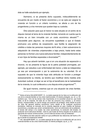 éste se halle estudiando por ejemplo.

        Asimismo, si se presenta dicho supuesto, indiscutiblemente se
encuentra de por medio el factor económico y si se opta por asignar la
vivienda en función a un criterio numérico, se afecta a uno de los
progenitores y a los menores que quedan bajo su custodia.

        Otra solución para que el menor no este situado en el centro de la
disputa merced al tema de la vivienda familiar, tomando en cuenta que la
misma es un bien inmueble con un costo económico elevado413 -
inaccesible para algunos-, se encuentra supeditado a que el Estado
promueva una política de cooperación, que facilite la asignación de
créditos a todas las personas mayores de18 años, o bien subvencione la
adquisición de viviendas unipersonales a bajo precio, hasta tanto estas
personas no formen una nueva estructura familiar, independientemente de
si son hijos de familias separadas o divorciadas414.

        Hay que advertir también, que si en una situación de separación o
divorcio, no se presenta la figura de la patria potestad prorrogada, por
ejemplo, por estudios o por enfermedad del menor, y éste se independiza
ya sea por emancipación o por la autonomía de su voluntad. En el
supuesto de que la vivienda haya sido atribuida en función a proteger
exclusivamente su interés, se tendría que modificar dicha medida ante
Autoridad Judicial, al dejar se ser el hijo el beneficiario de la habitabilidad
de la vivienda, lo cual conllevaría a una disputa entre progenitores415.

        De igual manera, creemos que en una situación de crisis familiar,

413
    Sobre el tema SALAZAR BORT, S., La tutela especial de los hijos en la atribución del
uso de la vivienda familiar en las crisis matrimoniales: El interés protegido, op. cit., p. 43,
sostiene que: “Uno de los temas más importantes en la sociedad actual es, que duda
cabe, el de la vivienda. Se trata de un bien de consumo muy costoso, y, al mismo
tiempo, imprescindible, lo cual le otorga una posición de privilegio, tanto desde el punto
de vista del general sistema económico como desde el de cualquier economía
doméstica. Además el mercado de la vivienda depende en gran medida de factores
económicos y sociales que varían constantemente, como el crecimiento de la población,
el éxodo del campo a la ciudad, las crisis económicas, la evolución del empleo, la
evolución de la estructura familiar.; todo lo cual incide de forma singular en la oferta y la
demanda de nuevas construcciones, y en el coste de acceso a las ya existentes”.
414
    El problema de ésta solución radica en que proliferarán las relaciones del hecho a fin
de no perder la cooperación estatal.
415
    Vid. SALAZAR BORT, S., La tutela especial de los hijos en la atribución del uso de la
vivienda familiar en las crisis matrimoniales: El interés protegido, op.cit., p. 33.


                                                                                          208
 