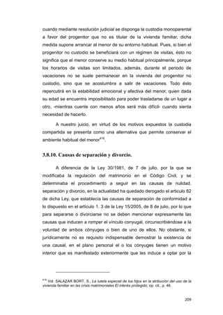 cuando mediante resolución judicial se disponga la custodia monoparental
a favor del progenitor que no es titular de la vivienda familiar, dicha
medida supone arrancar al menor de su entorno habitual. Pues, si bien el
progenitor no custodio se beneficiará con un régimen de visitas, ésto no
significa que el menor conserve su medio habitual principalmente, porque
los horarios de visitas son limitados, además, durante el periodo de
vacaciones no se suele permanecer en la vivienda del progenitor no
custodio, sino que se acostumbra a salir de vacaciones. Todo ésto
repercutirá en la estabilidad emocional y afectiva del menor, quien dada
su edad se encuentra imposibilitado para poder trasladarse de un lugar a
otro, -mientras cuente con menos años será más difícil- cuando sienta
necesidad de hacerlo.

       A nuestro juicio, en virtud de los motivos expuestos la custodia
compartida se presenta como una alternativa que permite conservar el
ambiente habitual del menor416.


3.8.10. Causas de separación y divorcio.

       A diferencia de la Ley 30/1981, de 7 de julio, por la que se
modificaba la regulación del matrimonio en el Código Civil, y se
determinaba el procedimiento a seguir en las causas de nulidad,
separación y divorcio, en la actualidad ha quedado derogado el articulo 82
de dicha Ley, que establecía las causas de separación de conformidad a
lo dispuesto en el artículo 1. 3 de la Ley 15/2005, de 8 de julio, por lo que
para separarse o divorciarse no se deben mencionar expresamente las
causas que inducen a romper el vínculo conyugal, circunscribiéndose a la
voluntad de ambos cónyuges o bien de uno de ellos. No obstante, si
jurídicamente no es requisito indispensable demostrar la existencia de
una causal, en el plano personal el o los cónyuges tienen un motivo
interior que es manifestado exteriormente que les induce a optar por la




416
    Vid. SALAZAR BORT, S., La tutela especial de los hijos en la atribución del uso de la
vivienda familiar en las crisis matrimoniales El interés protegido, op. cit., p. 46.


                                                                                     209
 
