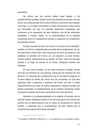 asimilación.

          Se    afirma    que    las   normas     deben     estar    ligadas    a   los
acontecimientos sociales, postura con la que estamos de acuerdo. En ese
marco, las consecuencias de la ruptura familiar no se tienen que trasladar
a los hijos, no se debe victimizarlos, el daño emocional en éstos puede
ser irreversible, por eso, se necesitan decisiones innovadoras que
coadyuven en la superación de este problema, una de las soluciones
previsibles a nuestro criterio, es la implementación de la custodia
compartida, pero sin necesidad de someter su aplicación al cumplimiento
de requisitos previos.

          Es bien conocido el lema “los niños son el futuro de la sociedad”,
también, se afirma constantemente por parte de los progenitores “yo por
mis hijos haría o daría todo”, pero ocurre que a la hora de preservar o de
satisfacer el beneficio del menor, en una situación se crisis familiar,
muchos padres repentinamente se olvidan de todo, sufren de amnesia
forzada y en lugar de pensar en el menor, anteponen primero sus
intereses.

          En ese mismo sentido, es de sobra conocido el adagio “donde
terminan los derechos de una persona, comienzan los derechos de otra
persona”, en virtud del que consideramos que no se trata de pregonar en
el plano teórico el interés del menor sino de concretarlo, sin que ésto
signifique estar a expensas y caprichos del menor, por ello, si existe
desprendimiento por parte de ambos progenitores, dejando de lado sus
afanes personales, el establecimiento de la custodia compartida puede
minimizar los efectos de la crisis matrimonial o de unión de hecho.

          Asimismo, la corresponsabilidad en el cuidado y formación de los
hijos de manera obligatoria durante el vínculo conyugal es otro síntoma de
cambio que se debe preservar aún en casos de situaciones de ruptura
familiar, a sabiendas que la incomprensión de esta medida sea la
causante de la ruptura del vínculo conyugal23.



23
     Al respecto, CARRASCO GALÁN, M. J., “La conciliación de la vida laboral y familiar:


                                                                                     21
 