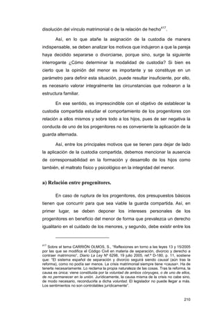 disolución del vínculo matrimonial o de la relación de hecho417.

       Así, en lo que atañe la asignación de la custodia de manera
indispensable, se deben analizar los motivos que indujeron a que la pareja
haya decidido separarse o divorciarse, porque sino, surge la siguiente
interrogante ¿Cómo determinar la modalidad de custodia? Si bien es
cierto que la opinión del menor es importante y se constituye en un
parámetro para definir esta situación, puede resultar insuficiente, por ello,
es necesario valorar integralmente las circunstancias que rodearon a la
estructura familiar.

       En ese sentido, es imprescindible con el objetivo de establecer la
custodia compartida estudiar el comportamiento de los progenitores con
relación a ellos mismos y sobre todo a los hijos, pues de ser negativa la
conducta de uno de los progenitores no es conveniente la aplicación de la
guarda alternada.

       Así, entre los principales motivos que se tienen para dejar de lado
la aplicación de la custodia compartida, debemos mencionar la ausencia
de corresponsabilidad en la formación y desarrollo de los hijos como
también, el maltrato físico y psicológico en la integridad del menor.


a) Relación entre progenitores.

       En caso de ruptura de los progenitores, dos presupuestos básicos
tienen que concurrir para que sea viable la guarda compartida. Así, en
primer lugar, se deben deponer los intereses personales de los
progenitores en beneficio del menor de forma que prevalezca un derecho
igualitario en el cuidado de los menores, y segundo, debe existir entre los



417
   Sobre el tema CARRIÓN OLMOS, S., “Reflexiones en torno a las leyes 13 y 15/2005
por las que se modifica el Código Civil en materia de separación, divorcio y derecho a
contraer matrimonio”, Diario La Ley Nº 6298, 19 julio 2005, ref.º D-180, p. 11, sostiene
que: “El sistema español de separación y divorcio seguirá siendo causal (aún tras la
reforma), como no podía ser menos. La crisis matrimonial siempre tiene <causa>. Ha de
tenerla necesariamente. Lo reclama la propia naturaleza de las cosas. Tras la reforma, la
causa es única: viene constituida por la voluntad de ambos cónyuges, o de uno de ellos,
de no permanecer en la unión. Jurídicamente, la causa misma de la crisis no cabe sino,
de modo necesario, reconducirla a dicha voluntad. El legislador no puede llegar a más.
Los sentimientos no son controlables jurídicamente”.


                                                                                     210
 