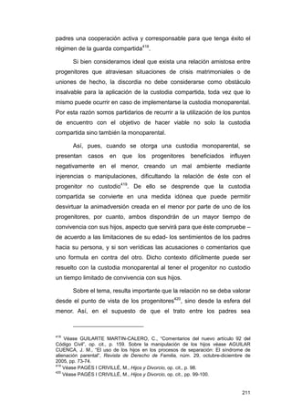 padres una cooperación activa y corresponsable para que tenga éxito el
régimen de la guarda compartida418.

       Si bien consideramos ideal que exista una relación amistosa entre
progenitores que atraviesan situaciones de crisis matrimoniales o de
uniones de hecho, la discordia no debe considerarse como obstáculo
insalvable para la aplicación de la custodia compartida, toda vez que lo
mismo puede ocurrir en caso de implementarse la custodia monoparental.
Por esta razón somos partidarios de recurrir a la utilización de los puntos
de encuentro con el objetivo de hacer viable no solo la custodia
compartida sino también la monoparental.

       Así, pues, cuando se otorga una custodia monoparental, se
presentan    casos    en    que   los   progenitores    beneficiados     influyen
negativamente en el menor, creando un mal ambiente mediante
injerencias o manipulaciones, dificultando la relación de éste con el
progenitor no custodio419. De ello se desprende que la custodia
compartida se convierte en una medida idónea que puede permitir
desvirtuar la animadversión creada en el menor por parte de uno de los
progenitores, por cuanto, ambos dispondrán de un mayor tiempo de
convivencia con sus hijos, aspecto que servirá para que éste compruebe –
de acuerdo a las limitaciones de su edad- los sentimientos de los padres
hacia su persona, y si son verídicas las acusaciones o comentarios que
uno formula en contra del otro. Dicho contexto difícilmente puede ser
resuelto con la custodia monoparental al tener el progenitor no custodio
un tiempo limitado de convivencia con sus hijos.

       Sobre el tema, resulta importante que la relación no se deba valorar
desde el punto de vista de los progenitores420, sino desde la esfera del
menor. Así, en el supuesto de que el trato entre los padres sea



418
    Véase GUILARTE MARTIN-CALERO, C., “Comentarios del nuevo artículo 92 del
Código Civil”, op. cit., p. 159. Sobre la manipulación de los hijos véase AGUILAR
CUENCA, J. M., “El uso de los hijos en los procesos de separación: El síndrome de
alienación parental”, Revista de Derecho de Familia, núm. 29, octubre-diciembre de
2005, pp. 73-74.
419
    Véase PAGÉS I CRIVILLÉ, M., Hijos y Divorcio, op. cit., p. 98.
420
    Véase PAGÉS I CRIVILLÉ, M., Hijos y Divorcio, op. cit., pp. 99-100.


                                                                              211
 