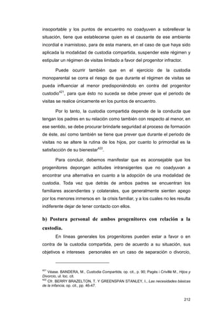 insoportable y los puntos de encuentro no coadyuven a sobrellevar la
situación, tiene que establecerse quien es el causante de ese ambiente
incordial e inamistoso, para de esta manera, en el caso de que haya sido
aplicada la modalidad de custodia compartida, suspender este régimen y
estipular un régimen de visitas limitado a favor del progenitor infractor.

        Puede ocurrir también que en el ejercicio de la custodia
monoparental se corra el riesgo de que durante el régimen de visitas se
pueda influenciar al menor predisponiéndolo en contra del progenitor
custodio421, para que ésto no suceda se debe prever que el periodo de
visitas se realice únicamente en los puntos de encuentro.

        Por lo tanto, la custodia compartida depende de la conducta que
tengan los padres en su relación como también con respecto al menor, en
ese sentido, se debe procurar brindarle seguridad al proceso de formación
de éste, así como también se tiene que prever que durante el periodo de
visitas no se altere la rutina de los hijos, por cuanto lo primordial es la
satisfacción de su bienestar422.

        Para concluir, debemos manifestar que es aconsejable que los
progenitores depongan actitudes intransigentes que no coadyuvan a
encontrar una alternativa en cuanto a la adopción de una modalidad de
custodia. Toda vez que detrás de ambos padres se encuentran los
familiares ascendientes y colaterales, que generalmente sienten apego
por los menores inmersos en la crisis familiar, y a los cuales no les resulta
indiferente dejar de tener contacto con ellos.

b) Postura personal de ambos progenitores con relación a la
custodia.
        En líneas generales los progenitores pueden estar a favor o en
contra de la custodia compartida, pero de acuerdo a su situación, sus
objetivos e intereses personales en un caso de separación o divorcio,


421
    Véase. BANDERA, M., Custodia Compartida, op. cit., p. 90; Pagés i Crivillé M., Hijos y
Divorcio, ul. loc. cit.
422
    Cfr. BERRY BRAZELTON, T. Y GREENSPAN STANLEY, I., Las necesidades básicas
de la infancia, op. cit., pp. 46-47.


                                                                                      212
 
