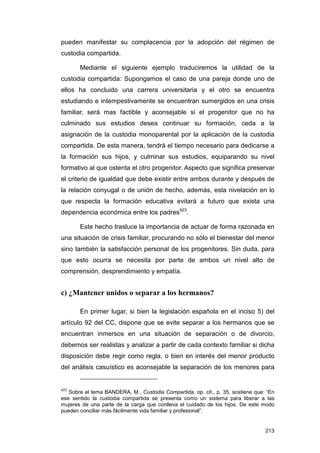 pueden manifestar su complacencia por la adopción del régimen de
custodia compartida.

       Mediante el siguiente ejemplo traduciremos la utilidad de la
custodia compartida: Supongamos el caso de una pareja donde uno de
ellos ha concluido una carrera universitaria y el otro se encuentra
estudiando e intempestivamente se encuentran sumergidos en una crisis
familiar, será mas factible y aconsejable si el progenitor que no ha
culminado sus estudios desea continuar su formación, ceda a la
asignación de la custodia monoparental por la aplicación de la custodia
compartida. De esta manera, tendrá el tiempo necesario para dedicarse a
la formación sus hijos, y culminar sus estudios, equiparando su nivel
formativo al que ostenta el otro progenitor. Aspecto que significa preservar
el criterio de igualdad que debe existir entre ambos durante y después de
la relación conyugal o de unión de hecho, además, esta nivelación en lo
que respecta la formación educativa evitará a futuro que exista una
dependencia económica entre los padres423.

       Este hecho trasluce la importancia de actuar de forma razonada en
una situación de crisis familiar, procurando no sólo el bienestar del menor
sino también la satisfacción personal de los progenitores. Sin duda, para
que esto ocurra se necesita por parte de ambos un nivel alto de
comprensión, desprendimiento y empatía.


c) ¿Mantener unidos o separar a los hermanos?

       En primer lugar, si bien la legislación española en el inciso 5) del
artículo 92 del CC, dispone que se evite separar a los hermanos que se
encuentran inmersos en una situación de separación o de divorcio,
debemos ser realistas y analizar a partir de cada contexto familiar si dicha
disposición debe regir como regla, o bien en interés del menor producto
del análisis casuístico es aconsejable la separación de los menores para


423
   Sobre el tema BANDERA, M., Custodia Compartida, op. cit., p. 35, sostiene que: “En
ese sentido la custodia compartida se presenta como un sistema para liberar a las
mujeres de una parte de la carga que conlleva el cuidado de los hijos. De este modo
pueden conciliar más fácilmente vida familiar y profesional”.


                                                                                 213
 