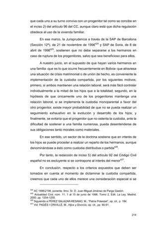que cada uno a su turno conviva con un progenitor tal como se concibe en
el inciso 2) del artículo 96 del CC, aunque claro está que dicha regulación
obedece al uso de la vivienda familiar.

       En ese marco, la Jurisprudencia a través de la SAP de Barcelona
(Sección 12ª), de 21 de noviembre de 1996424 y SAP de Soria, de 8 de
abril de 1996425, sostienen que no debe separarse a los hermanos en
caso de ruptura de los progenitores, salvo que sea beneficioso para ellos.

       A nuestro juicio, en el supuesto de que hayan varios hermanos en
una familia -que es lo que ocurre frecuentemente en Bolivia- que atraviesa
una situación de crisis matrimonial o de unión de hecho, es conveniente la
implementación de la custodia compartida, por los siguientes motivos;
primero, si ambos mantienen una relación laboral, será más fácil controlar
individualmente a la mitad de los hijos que a la totalidad; segundo, en la
hipótesis de que únicamente uno de los progenitores mantenga una
relación laboral, si se implementa la custodia monoparental a favor del
otro progenitor, existe mayor probabilidad de que no se pueda realizar un
seguimiento exhaustivo en la evolución y desarrollo de los hijos; y
finalmente, se evitaría que el progenitor que no ostenta la custodia, ante la
dificultad de sostener a una familia numerosa, pueda desentenderse de
sus obligaciones tanto morales como materiales.

       En ese sentido, un sector de la doctrina sostiene que en interés de
los hijos se puede proceder a realizar un reparto de los hermanos, aunque
denominándose a ésto como custodia distributiva o partida426.

       Por tanto, la redacción de inciso 5) del artículo 92 del Código Civil
español no es excluyente si se contrapone al interés del menor427.

       En conclusión, respecto a los criterios expuestos que deben ser
tomados en cuenta al momento de dictaminar la custodia compartida,
creemos que cada uno de ellos merece una consideración especial si se


424
    AC 19962198, ponente: Ilmo. Sr. D. Juan Miguel Jiménez de Parga Gastón.
425
    Actualidad Civil, núm. 11, 1 al 15 de junio de 1996, Tomo 2, Edit. La Ley, Madrid,
2000, pp. 1254-1255.
426
    Siguiendo a PÉREZ SALAZAR-RESANO, M., “Patria Potestad”, op. cit., p. 184.
427
    Vid. PAGÉS I CRIVILLÉ, M., Hijos y Divorcio, op. cit., pp. 90-91.


                                                                                  214
 