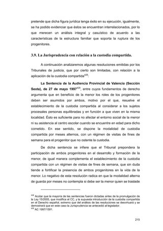 pretende que dicha figura jurídica tenga éxito en su ejecución, igualmente,
se ha podido evidenciar que éstos se encuentran interrelacionados, por lo
que merecen un análisis integral y casuístico de acuerdo a las
características de la estructura familiar que soporta la ruptura de los
progenitores.


3.9. La Jurisprudencia con relación a la custodia compartida.

       A continuación analizaremos algunas resoluciones emitidas por los
Tribunales de justicia, que por cierto son limitadas, con relación a la
aplicación de la custodia compartida428:

       La Sentencia de la Audiencia Provincial de Valencia (Sección
Sexta), de 27 de mayo 1997429, entre cuyos fundamentos de derecho
argumenta que en beneficio de la menor los roles de los progenitores
deben ser asumidos por ambos, motivo por el que, resuelve el
establecimiento de la custodia compartida al considerar a los sujetos
procesales personas equilibradas y en función a que viven en la misma
localidad. Ésto es suficiente para no afectar el entorno social de la menor
ni su asistencia al centro escolar cuando se encuentre en edad para dicho
cometido. En ese sentido, se dispone la modalidad de custodia
compartida por meses alternos, con un régimen de visitas de fines de
semana para el progenitor que no ostente la custodia.

       De dicha sentencia se infiere que el Tribunal prepondera la
participación de ambos progenitores en el desarrollo y formación de la
menor, de igual manera complementa el establecimiento de la custodia
compartida con un régimen de visitas de fines de semana, que sin duda
tiende a fortificar la presencia de ambos progenitores en la vida de la
menor. Lo negativo de esta resolución radica en que la modalidad alterna
de guarda por meses no contempla si debe ser la menor quien se traslade



428
    Acotar que la mayoría de las sentencias fueron dictadas antes de la promulgación de
la Ley 15/2005, que modifica el CC, y la supuesta introducción de la custodia compartida
en el Derecho español, extremo que del análisis de las resoluciones se desvirtuará y se
demostrará que en este caso la Jurisprudencia se antecedió al legislador.
429
    AC 1997/1591.


                                                                                    215
 