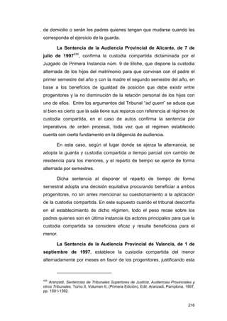de domicilio o serán los padres quienes tengan que mudarse cuando les
corresponda el ejercicio de la guarda.

       La Sentencia de la Audiencia Provincial de Alicante, de 7 de
julio de 1997430, confirma la custodia compartida dictaminada por el
Juzgado de Primera Instancia núm. 9 de Elche, que dispone la custodia
alternada de los hijos del matrimonio para que convivan con el padre el
primer semestre del año y con la madre el segundo semestre del año, en
base a los beneficios de igualdad de posición que debe existir entre
progenitores y la no disminución de la relación personal de los hijos con
uno de ellos. Entre los argumentos del Tribunal “ad quem” se aduce que
si bien es cierto que la sala tiene sus reparos con referencia al régimen de
custodia compartida, en el caso de autos confirma la sentencia por
imperativos de orden procesal, toda vez que el régimen establecido
cuenta con cierto fundamento en la diligencia de audiencia.

       En este caso, según el lugar donde se ejerza la alternancia, se
adopta la guarda y custodia compartida a tiempo parcial con cambio de
residencia para los menores, y el reparto de tiempo se ejerce de forma
alternada por semestres.

       Dicha sentencia al disponer el reparto de tiempo de forma
semestral adopta una decisión equitativa procurando beneficiar a ambos
progenitores, no sin antes mencionar su cuestionamiento a la aplicación
de la custodia compartida. En este supuesto cuando el tribunal desconfía
en el establecimiento de dicho régimen, todo el peso recae sobre los
padres quienes son en última instancia los actores principales para que la
custodia compartida se considere eficaz y resulte beneficiosa para el
menor.

       La Sentencia de la Audiencia Provincial de Valencia, de 1 de
septiembre de 1997, establece la custodia compartida del menor
alternadamente por meses en favor de los progenitores, justificando esta



430
    Aranzadi, Sentencias de Tribunales Superiores de Justicia, Audiencias Provinciales y
otros Tribunales, Tomo II, Volumen II, (Primera Edición), Edit. Aranzadi, Pamplona, 1997,
pp. 1591-1592.


                                                                                     216
 