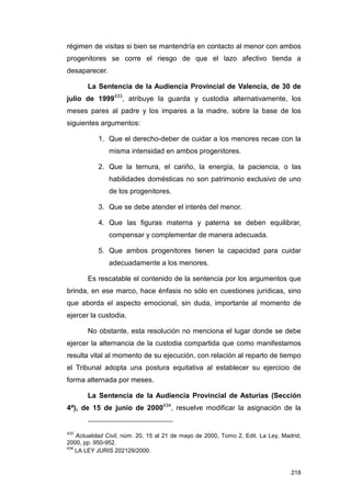 régimen de visitas si bien se mantendría en contacto al menor con ambos
progenitores se corre el riesgo de que el lazo afectivo tienda a
desaparecer.

       La Sentencia de la Audiencia Provincial de Valencia, de 30 de
julio de 1999433, atribuye la guarda y custodia alternativamente, los
meses pares al padre y los impares a la madre, sobre la base de los
siguientes argumentos:

           1. Que el derecho-deber de cuidar a los menores recae con la
               misma intensidad en ambos progenitores.

           2. Que la ternura, el cariño, la energía, la paciencia, o las
               habilidades domésticas no son patrimonio exclusivo de uno
               de los progenitores.

           3. Que se debe atender el interés del menor.

           4. Que las figuras materna y paterna se deben equilibrar,
               compensar y complementar de manera adecuada.

           5. Que ambos progenitores tienen la capacidad para cuidar
               adecuadamente a los menores.

       Es rescatable el contenido de la sentencia por los argumentos que
brinda, en ese marco, hace énfasis no sólo en cuestiones jurídicas, sino
que aborda el aspecto emocional, sin duda, importante al momento de
ejercer la custodia.

       No obstante, esta resolución no menciona el lugar donde se debe
ejercer la alternancia de la custodia compartida que como manifestamos
resulta vital al momento de su ejecución, con relación al reparto de tiempo
el Tribunal adopta una postura equitativa al establecer su ejercicio de
forma alternada por meses.

       La Sentencia de la Audiencia Provincial de Asturias (Sección
4ª), de 15 de junio de 2000434, resuelve modificar la asignación de la


433
    Actualidad Civil, núm. 20, 15 al 21 de mayo de 2000, Tomo 2, Edit. La Ley, Madrid,
2000, pp. 950-952.
434
    LA LEY JURIS 202129/2000.


                                                                                  218
 