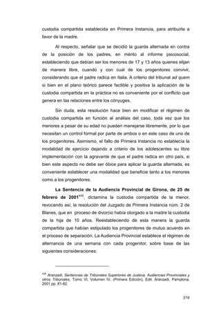 custodia compartida establecida en Primera Instancia, para atribuirla a
favor de la madre.

       Al respecto, señalar que se decidió la guarda alternada en contra
de la posición de los padres, en mérito al informe psicosocial,
estableciendo que debían ser los menores de 17 y 13 años quienes elijan
de manera libre, cuando y con cual de los progenitores convivir,
considerando que el padre radica en Italia. A criterio del tribunal ad quem
si bien en el plano teórico parece factible y positiva la aplicación de la
custodia compartida en la práctica no es conveniente por el conflicto que
genera en las relaciones entre los cónyuges.

       Sin duda, esta resolución hace bien en modificar el régimen de
custodia compartida en función al análisis del caso, toda vez que los
menores a pesar de su edad no pueden manejarse libremente, por lo que
necesitan un control formal por parte de ambos o en este caso de uno de
los progenitores. Asimismo, el fallo de Primera Instancia no establecía la
modalidad de ejercicio dejando a criterio de los adolescentes su libre
implementación con la agravante de que el padre radica en otro país, si
bien este aspecto no debe ser óbice para aplicar la guarda alternada, es
conveniente establecer una modalidad que beneficie tanto a los menores
como a los progenitores.

       La Sentencia de la Audiencia Provincial de Girona, de 25 de
febrero de 2001435, dictamina la custodia compartida de la menor,
revocando así, la resolución del Juzgado de Primera Instancia núm. 2 de
Blanes, que en proceso de divorcio había otorgado a la madre la custodia
de la hija de 10 años. Reestableciendo de esta manera la guarda
compartida que habían estipulado los progenitores de mutuo acuerdo en
el proceso de separación. La Audiencia Provincial establece el régimen de
alternancia de una semana con cada progenitor, sobre base de las
siguientes consideraciones:



435
    Aranzadi, Sentencias de Tribunales Superiores de Justicia, Audiencias Provinciales y
otros Tribunales, Tomo VI, Volumen IV, (Primera Edición), Edit. Aranzadi, Pamplona,
2001 pp. 81-82.


                                                                                    219
 