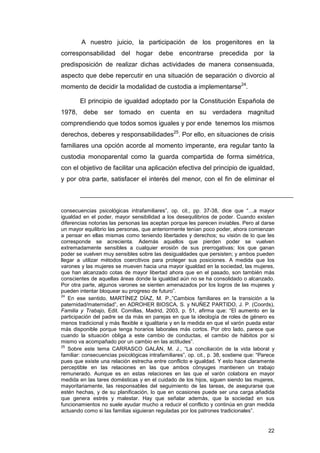 A nuestro juicio, la participación de los progenitores en la
corresponsabilidad del hogar debe encontrarse precedida por la
predisposición de realizar dichas actividades de manera consensuada,
aspecto que debe repercutir en una situación de separación o divorcio al
momento de decidir la modalidad de custodia a implementarse24.

        El principio de igualdad adoptado por la Constitución Española de
1978, debe ser tomado en cuenta en su verdadera magnitud
comprendiendo que todos somos iguales y por ende tenemos los mismos
derechos, deberes y responsabilidades25. Por ello, en situaciones de crisis
familiares una opción acorde al momento imperante, era regular tanto la
custodia monoparental como la guarda compartida de forma simétrica,
con el objetivo de facilitar una aplicación efectiva del principio de igualdad,
y por otra parte, satisfacer el interés del menor, con el fin de eliminar el



consecuencias psicológicas intrafamiliares”, op. cit., pp. 37-38, dice que “…a mayor
igualdad en el poder, mayor sensibilidad a los desequilibrios de poder. Cuando existen
diferencias notorias las personas las aceptan porque les parecen inviables. Pero al darse
un mayor equilibrio las personas, que anteriormente tenían poco poder, ahora comienzan
a pensar en ellas mismas como teniendo libertades y derechos; su visión de lo que les
corresponde se acrecienta. Además aquellos que pierden poder se vuelven
extremadamente sensibles a cualquier erosión de sus prerrogativas; los que ganan
poder se vuelven muy sensibles sobre las desigualdades que persisten; y ambos pueden
llegar a utilizar métodos coercitivos para proteger sus posiciones. A medida que los
varones y las mujeres se mueven hacia una mayor igualdad en la sociedad, las mujeres,
que han alcanzado cotas de mayor libertad ahora que en el pasado, son también más
conscientes de aquellas áreas donde la igualdad aún no se ha consolidado o alcanzado.
Por otra parte, algunos varones se sienten amenazados por los logros de las mujeres y
pueden intentar bloquear su progreso de futuro”.
24
   En ese sentido, MARTÍNEZ DÍAZ, M. P.,”Cambios familiares en la transición a la
paternidad/maternidad”, en ADROHER BIOSCA, S. y NUÑEZ PARTIDO, J. P. (Coords),
Familia y Trabajo, Edit. Comillas, Madrid, 2003, p. 51, afirma que: “El aumento en la
participación del padre se da más en parejas en que la ideología de roles de género es
menos tradicional y más flexible e igualitaria y en la medida en que el varón pueda estar
más disponible porque tenga horarios laborales más cortos. Por otro lado, parece que
cuando la situación obliga a este cambio de conductas, el cambio de hábitos por si
mismo va acompañado por un cambio en las actitudes”.
25
   Sobre este tema CARRASCO GALÁN, M. J., “La conciliación de la vida laboral y
familiar: consecuencias psicológicas intrafamiliares”, op. cit., p. 38, sostiene que: “Parece
pues que existe una relación estrecha entre conflicto e igualdad. Y esto hace claramente
perceptible en las relaciones en las que ambos cónyuges mantienen un trabajo
remunerado. Aunque es en estas relaciones en las que el varón colabora en mayor
medida en las tares domésticas y en el cuidado de los hijos, siguen siendo las mujeres,
mayoritariamente, las responsables del seguimiento de las tareas, de asegurarse que
estén hechas, y de su planificación, lo que en ocasiones puede ser una carga añadida
que genera estrés y malestar. Hay que señalar además, que la sociedad en sus
funcionamientos no suele ayudar mucho a reducir el conflicto y continúa en gran medida
actuando como si las familias siguieran reguladas por los patrones tradicionales”.


                                                                                          22
 