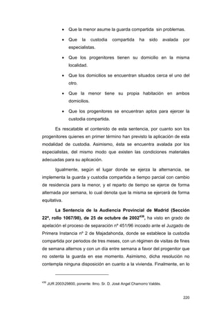 •   Que la menor asume la guarda compartida sin problemas.

              •   Que     la    custodia   compartida     ha    sido      avalada   por
                  especialistas.

              •   Que los progenitores tienen su domicilio en la misma
                  localidad.

              •   Que los domicilios se encuentran situados cerca el uno del
                  otro.

              •   Que la menor tiene su propia habitación en ambos
                  domicilios.

              •   Que los progenitores se encuentran aptos para ejercer la
                  custodia compartida.

          Es rescatable el contenido de esta sentencia, por cuanto son los
progenitores quienes en primer término han previsto la aplicación de esta
modalidad de custodia. Asimismo, ésta se encuentra avalada por los
especialistas, del mismo modo que existen las condiciones materiales
adecuadas para su aplicación.

          Igualmente, según el lugar donde se ejerza la alternancia, se
implementa la guarda y custodia compartida a tiempo parcial con cambio
de residencia para la menor, y el reparto de tiempo se ejerce de forma
alternada por semana, lo cual denota que la misma se ejercerá de forma
equitativa.

          La Sentencia de la Audiencia Provincial de Madrid (Sección
22ª, rollo 1067/98), de 25 de octubre de 2002436, ha visto en grado de
apelación el proceso de separación nº 451/96 incoado ante el Juzgado de
Primera Instancia nº 2 de Majadahonda, donde se establece la custodia
compartida por periodos de tres meses, con un régimen de visitas de fines
de semana alternos y con un día entre semana a favor del progenitor que
no ostenta la guarda en ese momento. Asimismo, dicha resolución no
contempla ninguna disposición en cuanto a la vivienda. Finalmente, en lo


436
      JUR 200329800, ponente: Ilmo. Sr. D. José Angel Chamorro Valdés.


                                                                                    220
 
