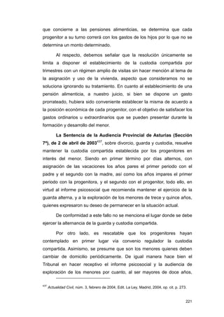 que concierne a las pensiones alimenticias, se determina que cada
progenitor a su turno correrá con los gastos de los hijos por lo que no se
determina un monto determinado.

           Al respecto, debemos señalar que la resolución únicamente se
limita a disponer el establecimiento de la custodia compartida por
trimestres con un régimen amplio de visitas sin hacer mención al tema de
la asignación y uso de la vivienda, aspecto que consideramos no se
soluciona ignorando su tratamiento. En cuanto al establecimiento de una
pensión alimenticia, a nuestro juicio, si bien se dispone un gasto
prorrateado, hubiera sido conveniente establecer la misma de acuerdo a
la posición económica de cada progenitor, con el objetivo de satisfacer los
gastos ordinarios u extraordinarios que se pueden presentar durante la
formación y desarrollo del menor.

           La Sentencia de la Audiencia Provincial de Asturias (Sección
7ª), de 2 de abril de 2003437, sobre divorcio, guarda y custodia, resuelve
mantener la custodia compartida establecida por los progenitores en
interés del menor. Siendo en primer término por días alternos, con
asignación de las vacaciones los años pares el primer periodo con el
padre y el segundo con la madre, así como los años impares el primer
periodo con la progenitora, y el segundo con el progenitor, todo ello, en
virtud al informe psicosocial que recomienda mantener el ejercicio de la
guarda alterna, y a la exploración de los menores de trece y quince años,
quienes expresaron su deseo de permanecer en la situación actual.

           De conformidad a este fallo no se menciona el lugar donde se debe
ejercer la alternancia de la guarda y custodia compartida.

           Por otro lado, es rescatable que los progenitores hayan
contemplado en primer lugar vía convenio regulador la custodia
compartida. Asimismo, se presume que son los menores quienes deben
cambiar de domicilio periódicamente. De igual manera hace bien el
Tribunal en hacer receptivo el informe psicosocial y la audiencia de
exploración de los menores por cuanto, al ser mayores de doce años,

437
      Actualidad Civil, núm. 3, febrero de 2004, Edit. La Ley, Madrid, 2004, op. cit. p. 273.


                                                                                            221
 