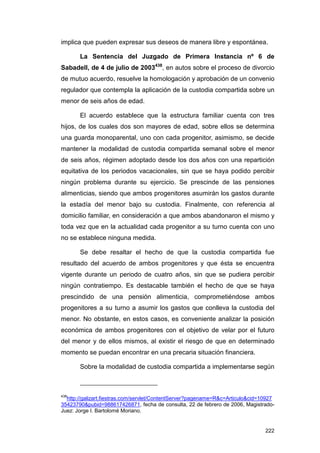 implica que pueden expresar sus deseos de manera libre y espontánea.

       La Sentencia del Juzgado de Primera Instancia nº 6 de
Sabadell, de 4 de julio de 2003438, en autos sobre el proceso de divorcio
de mutuo acuerdo, resuelve la homologación y aprobación de un convenio
regulador que contempla la aplicación de la custodia compartida sobre un
menor de seis años de edad.

       El acuerdo establece que la estructura familiar cuenta con tres
hijos, de los cuales dos son mayores de edad, sobre ellos se determina
una guarda monoparental, uno con cada progenitor, asimismo, se decide
mantener la modalidad de custodia compartida semanal sobre el menor
de seis años, régimen adoptado desde los dos años con una repartición
equitativa de los periodos vacacionales, sin que se haya podido percibir
ningún problema durante su ejercicio. Se prescinde de las pensiones
alimenticias, siendo que ambos progenitores asumirán los gastos durante
la estadía del menor bajo su custodia. Finalmente, con referencia al
domicilio familiar, en consideración a que ambos abandonaron el mismo y
toda vez que en la actualidad cada progenitor a su turno cuenta con uno
no se establece ninguna medida.

       Se debe resaltar el hecho de que la custodia compartida fue
resultado del acuerdo de ambos progenitores y que ésta se encuentra
vigente durante un periodo de cuatro años, sin que se pudiera percibir
ningún contratiempo. Es destacable también el hecho de que se haya
prescindido de una pensión alimenticia, comprometiéndose ambos
progenitores a su turno a asumir los gastos que conlleva la custodia del
menor. No obstante, en estos casos, es conveniente analizar la posición
económica de ambos progenitores con el objetivo de velar por el futuro
del menor y de ellos mismos, al existir el riesgo de que en determinado
momento se puedan encontrar en una precaria situación financiera.

       Sobre la modalidad de custodia compartida a implementarse según



438
  http://galizart.fiestras.com/servlet/ContentServer?pagename=R&c=Articulo&cid=10927
35423790&pubid=988617426871, fecha de consulta, 22 de febrero de 2006, Magistrado-
Juez: Jorge I. Bartolomé Moriano.


                                                                                222
 