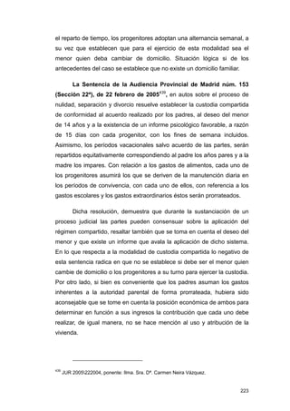 el reparto de tiempo, los progenitores adoptan una alternancia semanal, a
su vez que establecen que para el ejercicio de esta modalidad sea el
menor quien deba cambiar de domicilio. Situación lógica si de los
antecedentes del caso se establece que no existe un domicilio familiar.

          La Sentencia de la Audiencia Provincial de Madrid núm. 153
(Sección 22ª), de 22 febrero de 2005439, en autos sobre el proceso de
nulidad, separación y divorcio resuelve establecer la custodia compartida
de conformidad al acuerdo realizado por los padres, al deseo del menor
de 14 años y a la existencia de un informe psicológico favorable, a razón
de 15 días con cada progenitor, con los fines de semana incluidos.
Asimismo, los períodos vacacionales salvo acuerdo de las partes, serán
repartidos equitativamente correspondiendo al padre los años pares y a la
madre los impares. Con relación a los gastos de alimentos, cada uno de
los progenitores asumirá los que se deriven de la manutención diaria en
los períodos de convivencia, con cada uno de ellos, con referencia a los
gastos escolares y los gastos extraordinarios éstos serán prorrateados.

          Dicha resolución, demuestra que durante la sustanciación de un
proceso judicial las partes pueden consensuar sobre la aplicación del
régimen compartido, resaltar también que se toma en cuenta el deseo del
menor y que existe un informe que avala la aplicación de dicho sistema.
En lo que respecta a la modalidad de custodia compartida lo negativo de
esta sentencia radica en que no se establece si debe ser el menor quien
cambie de domicilio o los progenitores a su turno para ejercer la custodia.
Por otro lado, si bien es conveniente que los padres asuman los gastos
inherentes a la autoridad parental de forma prorrateada, hubiera sido
aconsejable que se tome en cuenta la posición económica de ambos para
determinar en función a sus ingresos la contribución que cada uno debe
realizar, de igual manera, no se hace mención al uso y atribución de la
vivienda.




439
      JUR 2005222004, ponente: Ilma. Sra. Dª. Carmen Neira Vázquez.


                                                                          223
 