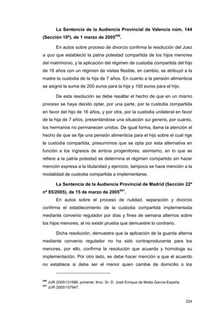 La Sentencia de la Audiencia Provincial de Valencia núm. 144
(Sección 10ª), de 1 marzo de 2005440.

          En autos sobre proceso de divorcio confirma la resolución del Juez
a quo que estableció la patria potestad compartida de los hijos menores
del matrimonio, y la aplicación del régimen de custodia compartida del hijo
de 16 años con un régimen de visitas flexible, en cambio, se atribuyó a la
madre la custodia de la hija de 7 años. En cuanto a la pensión alimenticia
se asignó la suma de 200 euros para la hija y 100 euros para el hijo.

          De esta resolución se debe resaltar el hecho de que en un mismo
proceso se haya decido optar, por una parte, por la custodia compartida
en favor del hijo de 16 años, y por otra, por la custodia unilateral en favor
de la hija de 7 años, presentándose una situación sui generis, por cuanto,
los hermanos no permanecen unidos. De igual forma, llama la atención el
hecho de que se fije una pensión alimenticia para el hijo sobre el cual rige
la custodia compartida, presumimos que se opta por esta alternativa en
función a los ingresos de ambos progenitores, asimismo, en lo que se
refiere a la patria potestad se determina el régimen compartido sin hacer
mención expresa a la titularidad y ejercicio, tampoco se hace mención a la
modalidad de custodia compartida a implementarse.

          La Sentencia de la Audiencia Provincial de Madrid (Sección 22ª
nº 85/2005), de 15 de marzo de 2005441.
          En autos sobre el proceso de nulidad, separación y divorcio
confirma el establecimiento de la custodia compartida implementada
mediante convenio regulador por días y fines de semana alternos sobre
los hijos menores, al no existir prueba que demuestre lo contrario.

          Dicha resolución, demuestra que la aplicación de la guarda alterna
mediante convenio regulador no ha sido contraproducente para los
menores, por ello, confirma la resolución que acuerda y homologa su
implementación. Por otro lado, se debe hacer mención a que el acuerdo
no establece si debe ser el menor quien cambie de domicilio o los


440
      JUR 2005131686, ponente: Ilmo. Sr. D. José Enrique de Motta García-España.
441
      JUR 2005/107947.


                                                                                    224
 