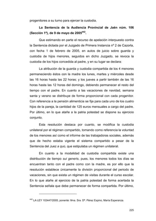 progenitores a su turno para ejercer la custodia.

          La Sentencia de la Audiencia Provincial de Jaén núm. 106
(Sección 1ª), de 9 de mayo de 2005442.

          Que estimando en parte el recurso de apelación interpuesto contra
la Sentencia dictada por el Juzgado de Primera Instancia nº 2 de Cazorla,
con fecha 1 de febrero de 2005, en autos de juicio sobre guarda y
custodia de hijos menores, seguidos en dicho Juzgado, se revoca la
custodia de los hijos concedida al padre, y en su lugar se declara:

          La atribución de la guarda y custodia compartida de los 4 menores
permaneciendo éstos con la madre los lunes, martes y miércoles desde
las 16 horas hasta las 22 horas; y los jueves a partir también de las 16
horas hasta las 12 horas del domingo, debiendo permanecer el resto del
tiempo con el padre. En cuanto a las vacaciones de navidad, semana
santa y verano se distribuye de forma proporcional con cada progenitor.
Con referencia a la pensión alimenticia se fija para cada uno de los cuatro
hijos de la pareja, la cantidad de 125 euros mensuales a cargo del padre.
Por último, en lo que atañe a la patria potestad se dispone su ejercicio
conjunto.

          Esta resolución destaca por cuanto, se modifica la custodia
unilateral por el régimen compartido, tomando como referencia la voluntad
de los menores así como el informe de las trabajadoras sociales, además
que de hecho estaba vigente el sistema compartido a pesar de la
Sentencia del Juez a quo, que estipulaba un régimen unilateral.

          En cuanto a la modalidad de custodia compartida existe una
distribución de tiempo sui generis, pues, los menores todos los días se
encuentran tanto con el padre como con la madre, es por ello que la
resolución establece únicamente la división proporcional del periodo de
vacaciones, sin que exista un régimen de visitas durante el curso escolar.
En lo que atañe al ejercicio de la patria potestad de forma acertada la
Sentencia señala que debe permanecer de forma compartida. Por último,



442
      LA LEY 103447/2005, ponente: Ilma. Sra. Dª. Pérez Espino, María Esperanza.


                                                                                   225
 