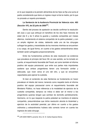 en lo que respecta a la pensión alimenticia de los hijos se fija una suma al
padre considerando que tiene un ingreso mayor al de la madre, por lo que
no procede un reparto prorrateado.

          La Sentencia de la Audiencia Provincial de Valencia núm. 485
(Sección 10ª), de 22 julio de 2005443.

          Dentro del proceso de apelación se decide confirmar la resolución
del Juez a quo que atribuyó en beneficio de los dos hijos menores de
edad (de 6 y de 5 años) la guarda y custodia compartida por meses
alternos, manteniendo el sistema compartido de la patria potestad, y con
un amplio régimen de visitas, debiendo cada uno de los cónyuges
sufragar los gastos y necesidades de los menores mientras se encuentren
a su cargo, de igual forma, en cuanto a los gastos extraordinarios éstos
también serán sufragados proporcionalmente.

          Entre los fundamentos jurídicos de esta resolución se evidencia
que prevalece el principio del favor filii, en ese sentido, se ha tomado en
cuenta, el requerimiento favorable del Fiscal, así como también el informe
positivo del equipo psicosocial, que entre sus partes más importantes
sostiene que ambos progenitores tienen una formación similar y
adecuada, que viven cerca el uno del otro, y que se encuentran
capacitados para ejercer la custodia.

          Si bien el contenido de esta Sentencia se fundamenta en hacer
prevalecer el interés del menor, teniendo como respaldo tanto el informe
positivo del equipo psicosocial como el requerimiento favorable del
Ministerio Público, no hace referencia a la modalidad de ejercicio de la
custodia compartida, tampoco se indica si debe ser el menor o los
progenitores quienes tengan que cambiar de domicilio periódicamente.
Asimismo, en lo que respecta la patria potestad se mantiene el sistema
compartido, presumiéndose que dicha resolución aborda la titularidad y
ejercicio de la autoridad parental, por último en cuanto a los gastos
ordinarios y extraordinarios hubiera sido correcto tomar en cuenta los
ingresos de cada cónyuge.

443
      JUR 2005198875, ponente: Ilmo. Sr. D. Carlos Esparza Olcina.


                                                                        226
 