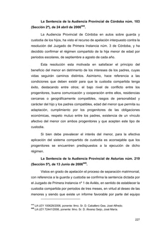 La Sentencia de la Audiencia Provincial de Córdoba núm. 103
(Sección 2ª), de 24 abril de 2006444.

          La Audiencia Provincial de Córdoba en autos sobre guarda y
custodia de los hijos, ha visto el recurso de apelación interpuesto contra la
resolución del Juzgado de Primera Instancia núm. 3 de Córdoba, y ha
decidido confirmar el régimen compartido de la hija menor de edad por
periodos escolares, de septiembre a agosto de cada año.

          Esta resolución esta motivada en satisfacer el principio del
beneficio del menor en detrimento de los intereses de los padres, cuyas
vidas seguirán caminos distintos. Asimismo, hace referencia a las
condiciones que deben existir para que la custodia compartida tenga
éxito, destacando entre otros; el bajo nivel de conflicto entre los
progenitores, buena comunicación y cooperación entre ellos, residencias
cercanas o geográficamente compatibles, rasgos de personalidad y
carácter del hijo y los padres compatibles, edad del menor que permita su
adaptación, cumplimiento por los progenitores de las obligaciones
económicas, respeto mutuo entre los padres, existencia de un vínculo
afectivo del menor con ambos progenitores y que acepten este tipo de
custodia.

          Si bien debe prevalecer el interés del menor, para la efectiva
aplicación del sistema compartido de custodia es aconsejable que los
progenitores se encuentren predispuestos a la ejecución de dicho
régimen.

          La Sentencia de la Audiencia Provincial de Asturias núm. 219
(Sección 5ª), de 13 Junio de 2006445.

          Vistos en grado de apelación el proceso de separación matrimonial,
con referencia a la guarda y custodia se confirma la sentencia dictada por
el Juzgado de Primera Instancia nº 1 de Avilés, en sentido de establecer la
custodia compartida por periodos de tres meses, en virtud al deseo de las
menores y siendo que existe un informe favorable por parte del equipo

444
      LA LEY 100628/2006, ponente: Ilmo. Sr. D. Caballero Gea, José Alfredo.
445
      LA LEY 72441/2006, ponente: Ilmo. Sr. D. Álvarez Seijo, José María.


                                                                               227
 