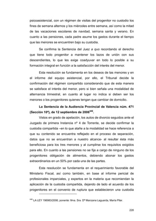 psicoasistencial, con un régimen de visitas del progenitor no custodio los
fines de semana alternos y los miércoles entre semana, así como la mitad
de las vacaciones escolares de navidad, semana santa y verano. En
cuanto a las pensiones, cada padre asume los gastos durante el tiempo
que las menores se encuentren bajo su custodia.

          Se confirma la Sentencia del Juez a quo recordando el derecho
que tiene todo progenitor a mantener los lazos de unión con sus
descendientes, lo que les exige coadyuvar en todo lo posible a su
formación integral en función a la satisfacción del interés del menor.

          Esta resolución se fundamenta en los deseos de las menores y en
el informe del equipo asistencial, por ello, el Tribunal decide la
confirmación del régimen compartido considerando que de esta manera
se satisface el interés del menor, pero si bien señala una modalidad de
alternancia trimestral, en cuanto al lugar no indica si deben ser los
menores o los progenitores quienes tengan que cambiar de domicilio.

          La Sentencia de la Audiencia Provincial de Valencia núm. 471
(Sección 10ª), de 12 septiembre de 2006446.
          Vistos en grado de apelación, los autos de divorcio seguidos ante el
Juzgado de primera Instancia nº 4 de Torrente, se decide confirmar la
custodia compartida –en lo que atañe a la modalidad se hace referencia a
que su contenido se encuentra reflejado en el proceso de separación,
datos que no se encuentran a nuestro alcance- al resultar ésta más
beneficiosa para los tres menores y al cumplirse los requisitos exigidos
para ello. En cuanto a las pensiones no se fija a cargo de ninguno de los
progenitores obligación de alimentos, debiendo abonar los gastos
extraordinarios en un 50% por cada una de las partes.

          Esta resolución se fundamenta en el requerimiento favorable del
Ministerio Fiscal, así como también, en base al informe pericial de
profesionales imparciales, y expertos en la materia que recomiendan la
aplicación de la custodia compartida, dejando de lado el acuerdo de los
progenitores en el convenio de ruptura que establecieron una custodia

446
      LA LEY 196983/2006, ponente: Ilma. Sra. Dª Manzana Laguarda, María Pilar.


                                                                                  228
 