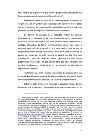 falso criterio de superioridad que muchos progenitores presuponen que
tienen y que repercute negativamente en el menor26.

       El presente trabajo se orientará sobre las siguientes posiciones: En
un principio, los progenitores con la participación activa del menor deben
ser los encargados de consensuar la modalidad de custodia a aplicarse,
pudiendo optarse por la guarda monoparental o compartida.

       En defecto de acuerdo, si la Autoridad Judicial ha asumido
jurisdicción y competencia de la crisis matrimonial de la pareja como
todavía el vinculo conyugal o de unión persiste debe dictaminarse la
custodia compartida de forma provisionalísima, ahora bien surge la
pregunta, pero ¿Como se llevará a cabo esta medida, ante la falta de
entendimiento entre ambos progenitores? Pues bien, para eso existen los
puntos de encuentro, de esta manera se evitará que los hijos sean
manipulados, toda vez que el menor permanecerá con ambos
progenitores más tiempo –lo cual servirá para que éstos obtengan sus
propias conclusiones-, hasta tanto no se resuelva la situación de
separación o divorcio27.

       Posteriormente, de la valoración casuística del proceso, el Juez a
través de las diferentes técnicas de determinación del interés del menor
debe adoptar la modalidad adecuada de custodia a implementarse.

       Si bien se debe promover la unidad de la estructura familiar durante
la convivencia, y procurar lo menos posible un resquebrajamiento en las



26
   “…El consenso en materia de custodia de los hijos será complicado obtenerlo cuando
un cónyuge se crea en una posición de superioridad frente al otro respecto al hecho de
la detentación futura de las funciones inherentes a la guarda y custodia de los hijos
comunes y dicho pensamiento, que no deja de ser meramente subjetivo y parcial,
pudiera estar anhelado por una legislación inerte en este espacio que ofrece además un
amplio margen de discrecionalidad al juzgador que interpreta una ley asentada
implícitamente en un modelo de custodia exclusiva que no se pretende o no interesa
modificar por el propio legislador”. Vid. CAÑETE QUESADA, A., “El anteproyecto de ley
por el que se modifica el Código Civil en materia de separación y divorcio”, en
www.porticolegal.com/articulos/pa_183.php#iv, fecha de consulta, 3 de febrero de 2006.
27
    Al respecto, CARBALLO CUERVO, M. A., “Violencia doméstica”, en GONZÁLEZ
POVEDA, P. y GONZÁLVEZ VICENTE, P. (Coordinadores), Tratado de Derecho de
Familia, Aspectos sustantivos y procesales, Edit. Sepín, Madrid, 2005, p. 962, sostiene
que las medidas judiciales deben ser ejecutadas con la intervención de los puntos de
encuentro, y con la participación de las trabajadoras sociales.


                                                                                    23
 