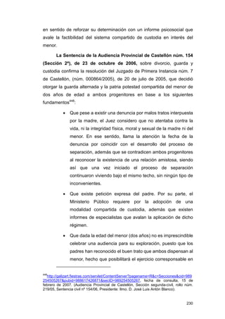 en sentido de reforzar su determinación con un informe psicosocial que
avale la factibilidad del sistema compartido de custodia en interés del
menor.

       La Sentencia de la Audiencia Provincial de Castellón núm. 154
(Sección 2ª), de 23 de octubre de 2006, sobre divorcio, guarda y
custodia confirma la resolución del Juzgado de Primera Instancia núm. 7
de Castellón, (núm. 000864/2005), de 20 de julio de 2005, que decidió
otorgar la guarda alternada y la patria potestad compartida del menor de
dos años de edad a ambos progenitores en base a los siguientes
fundamentos448:

           •   Que pese a existir una denuncia por malos tratos interpuesta
               por la madre, el Juez considero que no atentaba contra la
               vida, ni la integridad física, moral y sexual de la madre ni del
               menor. En ese sentido, llama la atención la fecha de la
               denuncia por coincidir con el desarrollo del proceso de
               separación, además que se contradicen ambos progenitores
               al reconocer la existencia de una relación amistosa, siendo
               así que una vez iniciado el proceso de separación
               continuaron viviendo bajo el mismo techo, sin ningún tipo de
               inconvenientes.

           •   Que existe petición expresa del padre. Por su parte, el
               Ministerio Público requiere por la adopción de una
               modalidad compartida de custodia, además que existen
               informes de especialistas que avalan la aplicación de dicho
               régimen.

           •   Que dada la edad del menor (dos años) no es imprescindible
               celebrar una audiencia para su exploración, puesto que los
               padres han reconocido el buen trato que ambos dispensan al
               menor, hecho que posibilitará el ejercicio corresponsable en


448
  http://galizart.fiestras.com/servlet/ContentServer?pagename=R&c=Secciones&cid=989
254505267&pubid=988617426871&secID=989254505267, fecha de consulta, 15 de
febrero de 2007. (Audiencia Provincial de Castellón, Sección segunda-civil, rollo núm.
219/05, Sentencia civil nº 154/06, Presidente: Ilmo. D. José Luis Antón Blanco).


                                                                                  230
 