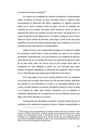 el menor era cordial y amistosa449.

       En cuanto a la modalidad de custodia compartida a implementarse
según el reparto de tiempo, el Juez consideró ideal un régimen mixto
precautelando el desarrollo del menor, adoptando un régimen semanal
hasta que el menor cumpla 6 años de edad y de ahí en adelante por
periodos de cinco meses, Sin duda, dicha resolución prevé no sólo el
presente del menor sino también el futuro del mismo. De igual forma, en
cuanto al ejercicio de la alternancia en principio se dispone que el menor
deba ser el que cambie de domicilio, para luego a partir de los seis años
establecer que sean los padres quienes tengan que mudarse a su turno al
domicilio familiar para ejercer la custodia alterna.

       Sobre el tema a priori resulta difícil presagiar si la resolución objeto
de comentario tendrá éxito o será incumplida por parte de los sujetos
procesales. Especialmente, en lo que respecta a la modalidad de ejercicio
de la alternancia en la custodia del menor por parte de los padres a partir
de los seis años, pues, tan pronto como el hijo cumpla dicha edad, la
progenitora se verá obligada a contar con otro domicilio para hacer
efectivo el régimen establecido, a diferencia del progenitor, quien cuenta
con un domicilio para que tenga lugar la alternancia del menor.

       En lo que atañe al uso de la vivienda familiar si bien se establece
en principio que la madre debe hacer uso del domicilio familiar, ésta tiene
que pensar en una alternativa en cuanto a su necesidad habitativa, por
cuanto, el padre ejercerá su derecho propietario cuando el menor acceda
a la mayoría de edad. Esta medida demuestra que se satisface la
necesidad habitacional de la progenitora de forma temporal, siendo que
debe cubrir dicha carencia en un futuro.

       Exceptuando las dificultades anotadas, se puede evidenciar que el
contenido de la sentencia contempla diversos criterios imprescindibles a


449
   Este proceso tiene la particularidad de haberse iniciado antes de la entrada en vigor
de la Ley 15/2005, de 8 de julio, y haberse resuelto una vez vigente dicha norma, en ese
sentido, de conformidad al inciso 7 del artículo 92 del CC, si la causa se hubiera
tramitado en su integridad después de la reforma, habría sido más complicado para el
Juez aplicar la custodia compartida al existir un denuncia pendiente por malos tratos por
parte de uno de los cónyuges en contra del otro.


                                                                                     232
 